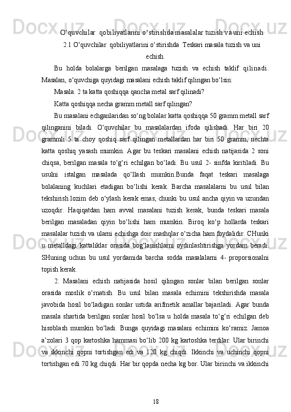 O‘quvchilar  qobiliyatlarini o‘stirishda masalalar tuzish va uni echish
2.1 O‘quvchilar  qobiliyatlarini o‘stirishda  Teskari masala tuzish va uni
echish.
Bu   h olda   bolalarga   berilgan   masalaga   tuzish   va   echish   taklif   q i l i n a d i .
Masalan, o‘quvchiga quyidagi masalani echish taklif qilingan bo‘lsin: 
Masala. 2 ta katta qoshiqqa qancha metal sarf qilinadi? 
Katta qoshiqqa necha gramm metall sarf qilingan? 
Bu masalani echganlaridan so‘ng bolalar katta qoshiqqa 50 gramm metall sarf
qilinganini   biladi.   O‘quvchilar   bu   masalalardan   ifoda   qilishadi.   Har   biri   20
grammli   5   ta   choy   qoshiq   sarf   qilingan   metallardan   har   biri   50   gramm,   nechta
katta   qoshiq   yasash   mumkin.   Agar   bu   teskari   masalani   echish   natijasida   2   soni
chiqsa,   berilgan   masala   to‘g‘ri   echilgan   bo‘ladi.   Bu   usul   2-   sinfda   kiritiladi.   Bu
usulni   istalgan   masalada   qo‘llash   mumkin.Bunda   faqat   teskari   masalaga
bolalaning   kuchlari   etadigan   bo‘lishi   kerak.   Barcha   masalalarni   bu   usul   bilan
tekshirish lozim deb o‘ylash kerak emas, chunki bu usul  ancha qiyin va uzundan
uzoqdir.   Haqiqatdan   ham   avval   masalani   tuzish   kerak,   bunda   teskari   masala
berilgan   masaladan   qiyin   bo‘lishi   ham   mumkin.   Biroq   ko‘p   hollarda   teskari
masalalar tuzish va ularni echishga doir mashqlar o‘zicha ham foydalidir. CHunki
u   metalldagi   kattaliklar   orasida   bog‘lanishlarni   oydinlashtirishga   yordam   beradi.
SHuning   uchun   bu   usul   yordamida   barcha   sodda   masalalarni   4-   proporsionalni
topish kerak. 
2.   Masalani   echish   natijasida   hosil   qilingan   sonlar   bilan   berilgan   sonlar
orasida   moslik   o‘rnatish.   Bu   usul   bilan   masala   echimini   tekshirishda   masala
javobida   hosil   bo‘ladigan   sonlar   ustida   arifmetik   amallar   bajariladi.   Agar   bunda
masala   shartida   berilgan   sonlar   hosil   bo‘lsa   u   holda   masala   to‘g‘ri   echilgan   deb
hisoblash   mumkin   bo‘ladi.   Bunga   quyidagi   masalani   echimini   ko‘ramiz.   Jamoa
a’zolari   3 qop  kartoshka   hammasi   bo‘lib  200 kg  kartoshka  terdilar. Ular  birinchi
va   ikkinchi   qopni   tortishgan   edi   va   120   kg   chiqdi.   Ikkinchi   va   uchinchi   qopni
tortishgan edi 70 kg chiqdi. Har bir qopda necha kg bor. Ular birinchi va ikkinchi
18 
