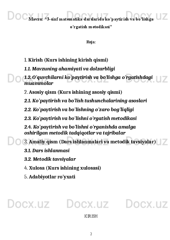 Mavzu: “3-sinf matematika darslarida ko’paytirish va bo’lishga
o’rgatish metodikasi”
Reja:
1.  Kirish (Kurs ishining kirish qismi)
1.1.  Mavzuning ahamiyati va dolzarbligi
1.2.  O'quvchilarni ko'paytirish va bo'lishga o'rgatishdagi 
muammolar
2.  Asosiy qism (Kurs ishining asosiy qismi)
2.1.  Ko'paytirish va bo'lish tushunchalarining asoslari
2.2.  Ko'paytirish va bo'lishning o'zaro bog'liqligi
2.3.  Ko'paytirish va bo'lishni o'rgatish metodikasi
2.4.  Ko'paytirish va bo'lishni o'rganishda amalga 
oshirilgan metodik tadqiqotlar va tajribalar
3.  Amaliy qism (Dars ishlanmalari va metodik tavsiyalar)
3.1.  Dars ishlanmasi
3.2.  Metodik tavsiyalar
4.  Xulosa (Kurs ishining xulosasi)
5.  Adabiyotlar ro'yxati
KIRISH
2 