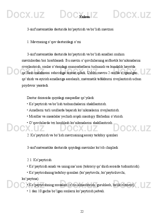 Xulosa
3-sinf matematika dasturida ko‘paytirish va bo‘lish mavzusi
1. Mavzuning o‘quv dasturidagi o‘rni
3-sinf matematika dasturida ko‘paytirish va bo‘lish amallari muhim 
mavzulardan biri hisoblanadi. Bu mavzu o‘quvchilarning arifmetik ko‘nikmalarini 
rivojlantirish, sonlar o‘rtasidagi munosabatlarni tushunish va kundalik hayotda 
qo‘llash malakasini oshirishga xizmat qiladi. Ushbu mavzu 2-sinfda o‘rganilgan 
qo‘shish va ayirish amallariga asoslanib, matematik tafakkurni rivojlantirish uchun
poydevor yaratadi.
Dastur doirasida quyidagi maqsadlar qo‘yiladi:
• Ko‘paytirish va bo‘lish tushunchalarini shakllantirish.
• Amallarni turli usullarda bajarish ko‘nikmalarini rivojlantirish.
• Misollar va masalalar yechish orqali mantiqiy fikrlashni o‘stirish.
• O‘quvchilarda tez hisoblash ko‘nikmalarini shakllantirish.
2. Ko’paytirish va bo‘lish mavzusining asosiy tarkibiy qismlari
3-sinf matematika dasturida quyidagi mavzular ko‘rib chiqiladi:
2.1. Ko’paytirish
• Ko‘paytirish amali va uning ma’nosi (takroriy qo‘shish asosida tushuntirish).
• Ko‘paytirishning tarkibiy qismlari (ko‘paytuvchi, ko‘paytiriluvchi, 
ko‘paytma).
• Ko‘paytirishning xossalari (o‘rin almashtirish, guruhlash, birlik element).
• 1 dan 10 gacha bo‘lgan sonlarni ko‘paytirish jadvali.
22 