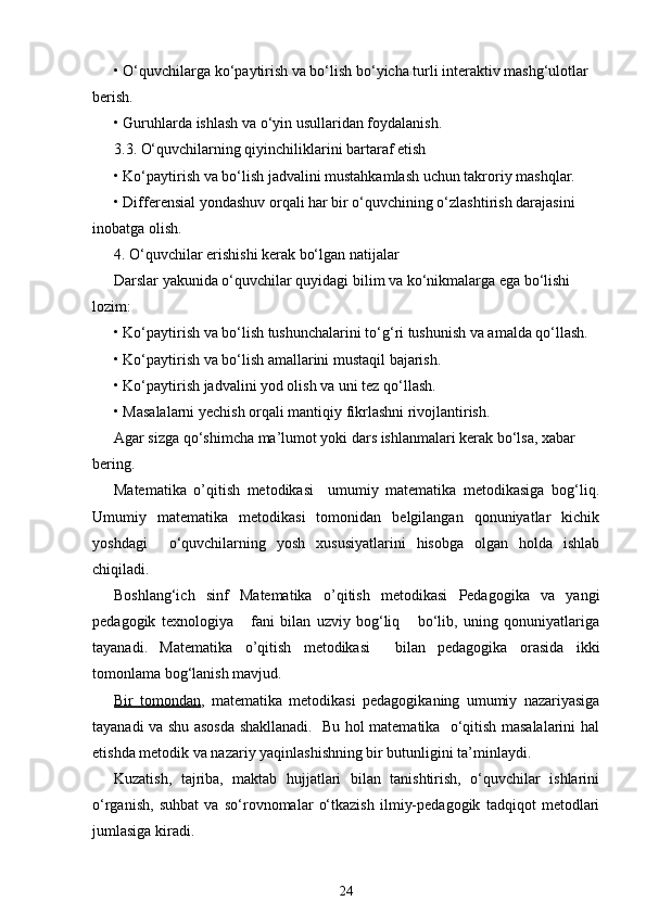 • O‘quvchilarga ko‘paytirish va bo‘lish bo‘yicha turli interaktiv mashg‘ulotlar 
berish.
• Guruhlarda ishlash va o‘yin usullaridan foydalanish.
3.3. O‘quvchilarning qiyinchiliklarini bartaraf etish
• Ko‘paytirish va bo‘lish jadvalini mustahkamlash uchun takroriy mashqlar.
• Differensial yondashuv orqali har bir o‘quvchining o‘zlashtirish darajasini 
inobatga olish.
4. O‘quvchilar erishishi kerak bo‘lgan natijalar
Darslar yakunida o‘quvchilar quyidagi bilim va ko‘nikmalarga ega bo‘lishi 
lozim:
• Ko‘paytirish va bo‘lish tushunchalarini to‘g‘ri tushunish va amalda qo‘llash.
• Ko‘paytirish va bo‘lish amallarini mustaqil bajarish.
• Ko‘paytirish jadvalini yod olish va uni tez qo‘llash.
• Masalalarni yechish orqali mantiqiy fikrlashni rivojlantirish.
Agar sizga qo‘shimcha ma’lumot yoki dars ishlanmalari kerak bo‘lsa, xabar 
bering.
Matematika   o’qitish   metodikasi     umumiy   matematika   metodikasiga   bog‘liq.
Umumiy   matematika   metodikasi   tomonidan   belgilangan   qonuniyatlar   kichik
yoshdagi     o‘quvchilarning   yosh   xususiyatlarini   hisobga   olgan   holda   ishlab
chiqiladi.
Boshlang‘ich   sinf   Matematika   o’qitish   metodikasi   Pedagogika   va   yangi
pedagogik   texnologiya       fani   bilan   uzviy   bog‘liq       bo‘lib,   uning   qonuniyatlariga
tayanadi.   Matematika   o’qitish   metodikasi     bilan   pedagogika   orasida   ikki
tomonlama bog‘lanish mavjud.
Bir   tomondan ,   matematika   metodikasi   pedagogikaning   umumiy   nazariyasiga
tayanadi va shu asosda shakllanadi.   Bu hol matematika   o‘qitish masalalarini hal
etishda metodik va nazariy yaqinlashishning bir butunligini ta’minlaydi.
Kuzatish,   tajriba,   maktab   hujjatlari   bilan   tanishtirish,   o‘quvchilar   ishlarini
o‘rganish,   suhbat   va   so‘rovnomalar   o‘tkazish   ilmiy-pedagogik   tadqiqot   metodlari
jumlasiga kiradi.
24 