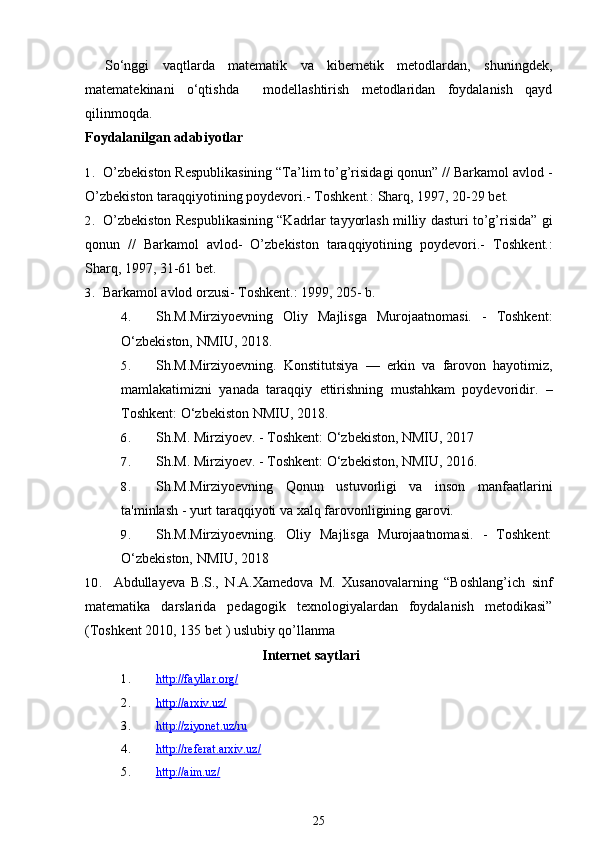 So‘nggi   vaqtlarda   matematik   va   kibernetik   metodlardan,   shuningdek,
matematekinani   o‘qtishda     modellashtirish   metodlaridan   foydalanish   qayd
qilinmoqda.
Foydalanilgan adabiyotlar
1. O’zbekiston Respublikasining “Ta’lim to’g’risidagi qonun” // Barkamol avlod -
O’zbekiston taraqqiyotining poydevori.- Toshkent.:  Sharq, 1997, 20-29 bet.
2. O’zbekiston Respublikasining “Kadrlar tayyorlash milliy dasturi to’g’risida” gi
qonun   //   Barkamol   avlod-   O’zbekiston   taraqqiyotining   poydevori.-   Toshkent.:
Sharq, 1997, 31-61 bet.
3. Barkamol avlod orzusi- Toshkent.: 1999, 205- b.
4. Sh.M.Mirziyoevning   Oliy   Majlisga   Murojaatnomasi.   -   Toshkent:
O‘zbekiston, NMIU, 2018. 
5. Sh.M.Mirziyoevning.   Konstitutsiya   —   erkin   va   farovon   hayotimiz,
mamlakatimizni   yanada   taraqqiy   ettirishning   mustahkam   poydevoridir.   –
Toshkent: O‘zbekiston NMIU, 2018.
6. Sh.M. Mirziyoev. - Toshkent: O‘zbekiston, NMIU, 2017
7. Sh.M. Mirziyoev. - Toshkent: O‘zbekiston, NMIU, 2016.
8. Sh.M.Mirziyoevning   Qonun   ustuvorligi   va   inson   manfaatlarini
ta'minlash - yurt taraqqiyoti va xalq farovonligining garovi.
9. Sh.M.Mirziyoevning.   Oliy   Majlisga   Murojaatnomasi.   -   Toshkent:
O‘zbekiston, NMIU, 2018
10. Abdullayeva B.S.,   N.A.Xamedova   M.   Xusanovalarning   “Boshlang’ich   sinf
matematika   darslarida   pedagogik   texnologiyalardan   foydalanish   metodikasi”
(Toshkent 2010, 135 bet ) uslubiy qo’llanma
Internet saytlari
1. http://fayllar.org/   
2. http://arxiv.uz/   
3. http://ziyonet.uz/ru   
4. http://referat.arxiv.uz/   
5. http://aim.uz/   
25 