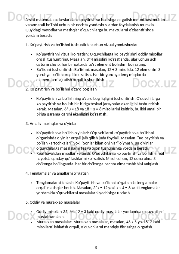 3-sinf matematika darslarida ko'paytirish va bo'lishga o'rgatish metodikasi muhim 
va samarali bo'lishi uchun bir nechta yondashuvlardan foydalanish mumkin. 
Quyidagi metodlar va mashqlar o'quvchilarga bu mavzularni o'zlashtirishda 
yordam beradi:
1. Ko'paytirish va bo'lishni tushuntirish uchun vizual yondashuvlar
 Ko'paytirishni vizual ko'rsatish : O'quvchilarga ko'paytirishni oddiy misollar 
orqali tushuntiring. Masalan, 3*4 misolini ko'rsatishda, ular uchun uch 
qatorni chizib, har bir qatorda to'rt element bo'lishini ko'rsating.
 Bo'lishni tushuntirish : Bo'lishni, masalan, 12 ÷ 3 misolida, 12 elementni 3 
guruhga bo'lish orqali ko'rsatish.  Har bir guruhga teng miqdorda 
elementlarni ajratish orqali tushuntirish.
2. Ko'paytirish va bo'lishni o'zaro bog'lash
 Ko'paytirish va bo'lishning o'zaro bog'liqligini tushuntirish : O'quvchilarga 
ko'paytirish va bo'lish bir-biriga teskari jarayonlar ekanligini tushuntirish 
kerak.  Masalan, 6*3 = 18 va 18 ÷ 3 = 6 misollarini keltirib, bu ikki amal bir-
biriga qarama-qarshi ekanligini ko'rsatish.
3. Amaliy mashqlar va o'yinlar
 Ko'paytirish va bo'lish o'yinlari : O'quvchilarni ko'paytirish va bo'lishni 
o'rganishda o'yinlar orqali jalb qilish juda foydali.  Masalan, "Ko'paytirish va 
bo'lish kartochkalari" yoki "Sonlar bilan o'yinlar" o'ynash. Bu o'yinlar 
o'quvchilarga masalalarni tez va oson tushunishga yordam beradi.
 Real hayotdan misollar keltirish : O'quvchilarga ko'paytirish va bo'lishni real 
hayotda qanday qo'llashlarini ko'rsatish. Misol uchun, 12 dona olma 3 
do‘konga bo‘linganda, har bir do‘konga nechta olma tushishini aniqlash.
4. Tenglamalar va amallarni o'rgatish
 Tenglamalarni ishlash : Ko'paytirish va bo'lishni o'rgatishda tenglamalar 
orqali mashqlar berish. Masalan, 3*x = 12 yoki x ÷ 4 = 6 kabi tenglamalar 
yordamida o'quvchilarni masalalarni yechishga undash.
5. Oddiy va murakkab masalalar
 Oddiy misollar : 3 5, 6 4, 12 ÷ 3 kabi oddiy masalalar yordamida o'quvchilarni 
mustahkamlash.
 Murakkab masalalar : Murakkab masalalar, masalan, 45 ÷ 5 yoki 8*7 kabi 
misollarni ishlatish orqali, o'quvchilarni mantiqiy fikrlashga o'rgatish.
3 