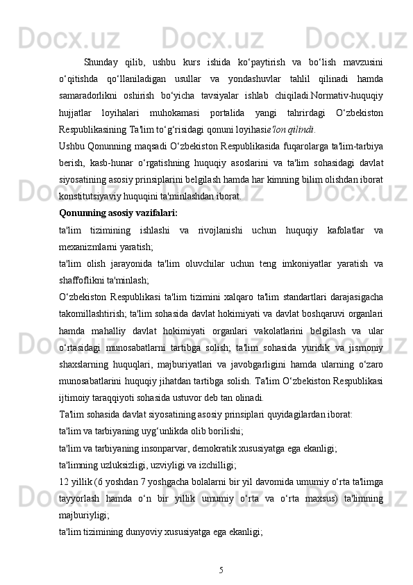 Shunday   qilib,   ushbu   kurs   ishida   ko‘paytirish   va   bo‘lish   mavzusini
o‘qitishda   qo‘llaniladigan   usullar   va   yondashuvlar   tahlil   qilinadi   hamda
samaradorlikni   oshirish   bo‘yicha   tavsiyalar   ishlab   chiqiladi.Normativ-huquqiy
hujjatlar   loyihalari   muhokamasi   portalida   yangi   tahrirdagi   O‘zbekiston
Respublikasining Ta'lim to‘g‘risidagi qonuni loyihasi e'lon qilindi .
Ushbu Qonunning maqsadi  O‘zbekiston Respublikasida fuqarolarga ta'lim-tarbiya
berish,   kasb-hunar   o‘rgatishning   huquqiy   asoslarini   va   ta'lim   sohasidagi   davlat
siyosatining asosiy prinsiplarini belgilash hamda har kimning bilim olishdan iborat
konstitutsiyaviy huquqini ta'minlashdan iborat.
Qonunning asosiy vazifalari:
ta'lim   tizimining   ishlashi   va   rivojlanishi   uchun   huquqiy   kafolatlar   va
mexanizmlarni yaratish;
ta'lim   olish   jarayonida   ta'lim   oluvchilar   uchun   teng   imkoniyatlar   yaratish   va
shaffoflikni ta'minlash;
O‘zbekiston   Respublikasi   ta'lim   tizimini   xalqaro   ta'lim   standartlari   darajasigacha
takomillashtirish; ta'lim sohasida davlat hokimiyati va davlat boshqaruvi organlari
hamda   mahalliy   davlat   hokimiyati   organlari   vakolatlarini   belgilash   va   ular
o‘rtasidagi   munosabatlarni   tartibga   solish;   ta'lim   sohasida   yuridik   va   jismoniy
shaxslarning   huquqlari,   majburiyatlari   va   javobgarligini   hamda   ularning   o‘zaro
munosabatlarini huquqiy jihatdan tartibga solish. Ta'lim O‘zbekiston Respublikasi
ijtimoiy taraqqiyoti sohasida ustuvor deb tan olinadi.
Ta'lim sohasida davlat siyosatining asosiy prinsiplari quyidagilardan iborat:
ta'lim va tarbiyaning uyg‘unlikda olib borilishi;
ta'lim va tarbiyaning insonparvar, demokratik xususiyatga ega ekanligi;
ta'limning uzluksizligi, uzviyligi va izchilligi;
12 yillik (6 yoshdan 7 yoshgacha bolalarni bir yil davomida umumiy o‘rta ta'limga
tayyorlash   hamda   o‘n   bir   yillik   umumiy   o‘rta   va   o‘rta   maxsus)   ta'limning
majburiyligi;
ta'lim tizimining dunyoviy xususiyatga ega ekanligi;
5 