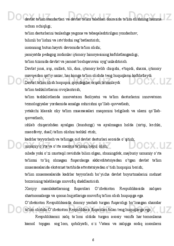 davlat ta'lim standartlari va davlat ta'lim talablari doirasida ta'lim olishning hamma
uchun ochiqligi;
ta'lim dasturlarini tanlashga yagona va tabaqalashtirilgan yondashuv;
bilimli bo‘lishni va iste'dodni rag‘batlantirish;
insonning butun hayoti davomida ta'lim olishi;
jamiyatda pedagog xodimlar ijtimoiy himoyasining kafolatlanganligi;
ta'lim tizimida davlat va jamoat boshqaruvini uyg‘unlashtirish.
Davlat jinsi, irqi, millati, tili, dini, ijtimoiy kelib chiqishi, e'tiqodi, shaxsi, ijtimoiy
mavqeidan qat'iy nazar, har kimga ta'lim olishda teng huquqlarni kafolatlaydi.
Davlat ta'lim olish huquqini quyidagilar orqali ta'minlaydi:
ta'lim tashkilotlarini rivojlantirish;
ta'lim   tashkilotlarida   innovatsion   faoliyatni   va   ta'lim   dasturlarini   innovatsion
texnologiyalar yordamida amalga oshirishni qo‘llab-quvvatlash;
yetakchi   klassik   oliy   ta'lim   muassasalari   maqomini   belgilash   va   ularni   qo‘llab-
quvvatlash;
ishlab   chiqarishdan   ajralgan   (kunduzgi)   va   ajralmagan   holda   (sirtqi,   kechki,
masofaviy, dual) ta'lim olishni tashkil etish;
kadrlar tayyorlash va ta'limga oid davlat dasturlari asosida o‘qitish;
umumiy o‘rta va o‘rta maxsus ta'limni bepul olish;
oilada yoki o‘zi mustaqil ravishda bilim olgan, shuningdek, majburiy umumiy o‘rta
ta'limni   to‘liq   olmagan   fuqarolarga   akkreditatsiyadan   o‘tgan   davlat   ta'lim
muassasalarida eksternat tartibida attestatsiyadan o‘tish huquqini berish;
ta'lim   muassasalarida   kadrlar   tayyorlash   bo‘yicha   davlat   buyurtmalarini   mehnat
bozorining talablariga muvofiq shakllantirish.
Xorijiy   mamlakatlarning   fuqarolari   O‘zbekiston   Respublikasida   xalqaro
shartnomalarga va qonun hujjatlariga muvofiq ta'lim olish huquqiga ega.
O‘zbekiston   Respublikasida   doimiy   yashab   turgan   fuqaroligi   bo‘lmagan   shaxslar
ta'lim olishda O‘zbekiston Respublikasi fuqarolari bilan teng huquqlarga ega.
Respublikamiz   xalq   ta`limi   oldida   turgan   asosiy   vazifa   har tomonlama
kamol     topgan     sog`lom,   qobiliyatli,   o`z   Vatani   va   xalqiga   sodiq   insonlarni
6 