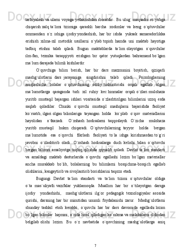tarbiyalash va ularni voyaga yetkazishdan iboratdir . Bu ulug` maqsadni ro`yobga
chiqarish xalq ta`limi  tizimiga  qarashli  barcha   xodimlar  va  keng  o`qituvchilar
ommasidan  o`z  ishiga  ijodiy yondashish,  har  bir  ishda   yuksak  samaradorlikka
erishish  xilma-xil  metodik  usullarni  o`ylab topish  hamda  uni  maktab  hayotiga
tadbiq   etishni    talab   qiladi.   Bugun   maktablarda   ta`lim  olayotgan   o`quvchilar
ilm-fan,  texnika  taraqqiyoti  erishgan  bir  qator  yutuqlardan  bahramand bo`lgan
ma`lum darajada bilimli kishilardir.
O`quvchiga   bilim   berish,   har   bir   dars   mazmunini   boyitish,   qiziqarli
mashg`ulotlarni   dars   jarayoniga     singdirishni     talab     qiladi.     Psixologlarning
aniqlashicha     bolalar     o`qituvchining     oddiy   tushuntirishi     orqali     egallab     olgan
ma`lumotlarga   qaraganda   turli   xil   ruhiy   kec hinmalar   orqali o`zlari mulohaza
yuritib   mustaqil   bajargan   ishlari   vositasida   o`zlashtirilgan   bilimlarini   uzoq   esda
saqlab   qoladilar.   Chunki   o`quvchi   mustaqil   mashqlarni   bajarishda   faoliyat
ko`rsatib, ilgari olgan bilimlariga   tayangan  holda    ko`plab   o`quv  materiallarini
hayolidan     o`tkazadi.     O`xshash   hodisalarni   taqqoslaydi.   O`zicha     mulohaza
yuritib   mustaqil     hukm   chiqaradi.   O`qituvchilarning   tayyor     holda     bergan
ma`lumotida   esa  o`quvchi   fikrlash   faoliyati  to`la  ishga  kirishmasdan to`g`ri
javobni  o`zlashtirib  oladi.  O`xshash  hodisalarga  duch  kelishi  bilan  o`qituvchi
bergan bilimni  amaliyotga taqbiq qilishda  qiynalib qoladi. Davlat  ta`lim  standarti
va   amaldagi   maktab   dasturlarida   o`quvchi   egallashi   lozim   bo`lgan   materiallar
ancha   murakkab   bo`lib,   bolalarning   bu   bilimlarni   bosqichma-bosqich   egallab
olishlarini, kengaytirib va rivojlantirib borishlarini taqozo etadi. 
Bugungi    Davlat    ta`lim    standarti    va   ta`lim    tizimi    o`qituvchilar    oldiga
o`ta   mas`uliyatli vazifalar   yuklamoqda.   Muallim   har   bir   o`tilayotgan   darsga
ijodiy     yondashishi,     mashg`ulotlarni   ilg`or   pedagogik   texnologiyalar   asosida
qurishi,   darsning   har   bir   minutidan   unumli   foydalanishi   zarur.     Mashg`ulotlarni
shunday  tashkil  etish  kerakki,  o`quvchi  har  bir  dars  davomida  egallashi lozim
bo`lgan bilimlar  hajmini, o`zida hosil qiladigan ko`nikma va malakalarni oldindan
belgilab   olishi     lozim.     Bu     o`z     navbatida     o`quvchining     mashg`ulotlarga     aniq
7 