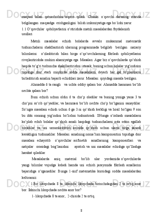 maqsad   bilan   qatnashishini  taqozo   qiladi.   Chunki    o`quvchi   darsning   oxirida
belgilangan  maqsadga  erishganligini  bilish imkoniyatiga ega bo`lishi zarur. 
1.1 O‘quvchilar  qobiliyatlarini o‘stirishda matnli masalalardan foydalanish 
usullari
Matnli   masalalar   echish   bolalarda   avvalo   mukammal   matematik
tushunchalarni   shakllantirish   ularning   programmada   belgilab     berilgan     nazariy
bilimlarini     o‘zlashtirish   bilan   birga   o‘qo‘uvchilarning   fikrlash   qobiliyatlarini
rivojlantirishda muhim ahamiyatga ega. Masalan: Agar biz o‘quvchilarda qo‘shish
haqida to‘g‘ri tushuncha shakillantirishni istasak, buning uchun bolalar yig‘indisini
topishga   doir   etarli   miqdorda   sodda   masalalarni   deyarli   har   gal   to‘plamlarni
birlashtirish amalini bajarib echishlari zarur.  Masalan: quyidagi masala berilgan. 
Ahmadda 6 ta rangli     va uchta oddiy qalam bor. Ahmadda hammasi bo‘lib
nechta qalam bor? 
Buni   echish   uchun   oldin   6   ta   cho‘p   oladilar   va   buning   yoniga   yana   3   ta
cho‘pni   so‘rib   qo‘yadilar,   va   hammasi   bo‘lib   nechta   cho‘p   bo‘lganini   sanaydilar.
So‘ngra masalani echish uchun 6 ga 3 ni qo‘shish kerkligi va hosil bo‘lgan 9 son
bu   ikki   sonning   yig‘indini   bo‘lishni   tushuntiradi.   SHunga   o‘xshash   masalalarni
ko‘plab   echib   bolalar   qo‘shish   amali   haqidagi   tushunchalarni   asta   sekin   egallab
boradilar   va   uni   umumlashtrish   asosida   qo‘shish   uchun   ularni   birga   sanash
kerakligini tushunalilar. Masalan: amalning noma’lum kamponentini topishga doir
masalani   echayotib     o‘quvchilar   arifmetik     amallarning     kamponentlari     va
natijalar     orasidagi   bog‘lanishni         ajratish   va   uni   masalalar   echishga   qo‘llashga
harakat qiladilar.
  Masalalarda       aniq       material       bo‘lib       ular       yordamida o‘quvchilarda
yangi   bilimlar   vujudga   keladi   hamda   uni   echish   jarayonida   fikrlash   amallarini
bajarishga   o‘rganadilar.   Bunga   1-sinf   matematika   kursidagi   sodda   masalalardan
keltiramiz
1.Bir   likopchada   8   ta,   ikkinchi   likopchada   birinchidagidan   2   ta   ortiq   anor
bor. Ikkinchi likopchada nechta anor bor?
 1- likopchada 8 ta anor,  2-chisida 2 ta ortiq.
8 