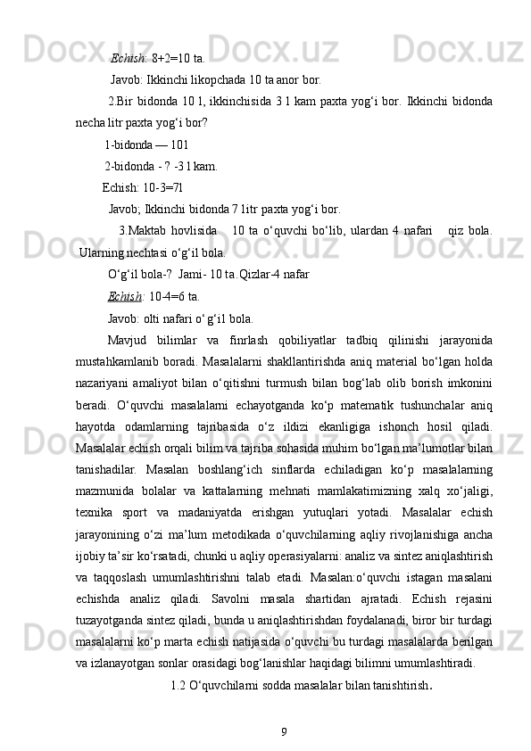   Echish : 8+2=10 ta.
 Javob: Ikkinchi likopchada 10 ta anor bor.
2.Bir   bidonda  10  l,  ikkinchisida  3  l  kam  paxta  yog‘i   bor.  Ikkinchi  bidonda
necha litr paxta yog‘i bor?
   1- bidonda — 10 l
   2-bidonda - ? -3 l kam.
       Echish:  10-3=7l 
         Javob; Ikkinchi bidonda 7  litr  paxta yog‘i bor.
                3.Maktab   hovlisida       10   ta   o‘quvchi   bo‘lib,   ulardan   4   nafari       qiz   bola.
Ularning nechtasi o‘g‘il bola.
O‘g‘il bola-?  Jami- 10  ta. Qizlar-4 nafar 
Echish :  10-4=6 ta. 
Javob: olti nafari  o‘g‘il  bola. 
Mavjud   bilimlar   va   finrlash   qobiliyatlar   tadbiq   qilinishi   jarayonida
mustahkamlanib   boradi.   Masalalarni   shakllantirishda   aniq   material   bo‘lgan   holda
nazariyani   amaliyot   bilan   o‘qitishni   turmush   bilan   bog‘lab   olib   borish   imkonini
beradi.   O‘quvchi   masalalarni   echayotganda   ko‘p   matematik   tushunchalar   aniq
hayotda   odamlarning   tajribasida   o‘z   ildizi   ekanligiga   ishonch   hosil   qiladi.
Masalalar echish orqali bilim va tajriba sohasida muhim bo‘lgan ma’lumotlar bilan
tanishadilar.   Masalan   boshlang‘ich   sinflarda   echiladigan   ko‘p   masalalarning
mazmunida   bolalar   va   kattalarning   mehnati   mamlakatimizning   xalq   xo‘jaligi,
texnika   sport   va   madaniyatda   erishgan   yutuqlari   yotadi.   Masalalar   echish
jarayonining   o‘zi   ma’lum   metodikada   o‘quvchilarning   aqliy   rivojlanishiga   ancha
ijobiy ta’sir ko‘rsatadi, chunki u aqliy operasiyalarni: analiz va sintez aniqlashtirish
va   taqqoslash   umumlashtirishni   talab   etadi.   Masalan:o‘quvchi   istagan   masalani
echishda   analiz   qiladi.   Savolni   masala   shartidan   ajratadi.   Echish   rejasini
tuzayotganda sintez qiladi, bunda u aniqlashtirishdan foydalanadi, biror bir turdagi
masalalarni ko‘p marta echish natijasida o‘quvchi bu turdagi masalalarda berilgan
va izlanayotgan sonlar orasidagi bog‘lanishlar haqidagi bilimni umumlashtiradi.
1.2 O‘quvchilarni sodda masalalar bilan tanishtirish .
9 