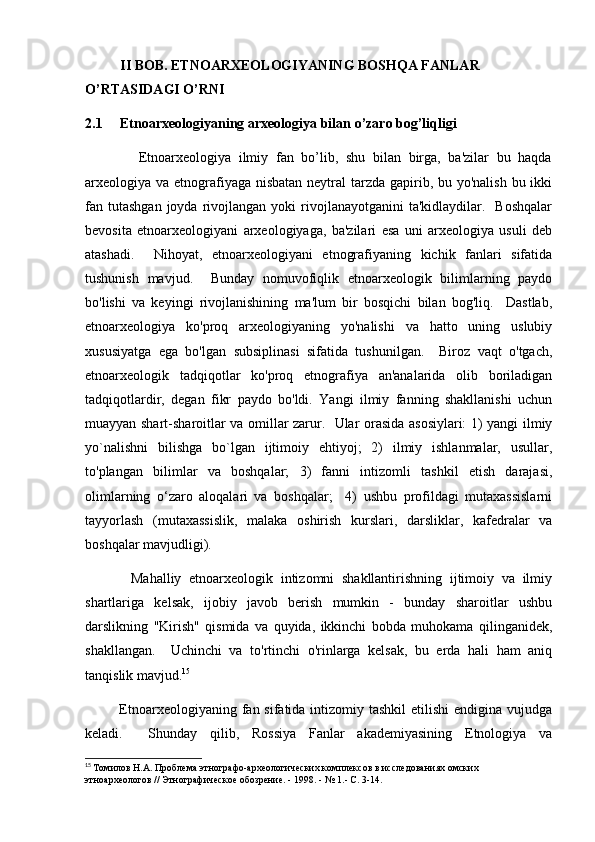           II BOB.  ETNOARXEOLOGIYANING BOSHQA FANLAR 
O’RTASIDAGI O’RNI
2.1     Etnoarxeologiyaning arxeologiya bilan o’zaro bog’liqligi
              Etnoarxeologiya   ilmiy   fan   bo’lib,   shu   bilan   birga,   ba'zilar   bu   haqda
arxeologiya va etnografiyaga nisbatan neytral tarzda gapirib, bu yo'nalish bu ikki
fan  tutashgan  joyda  rivojlangan  yoki   rivojlanayotganini  ta'kidlaydilar.    Boshqalar
bevosita   etnoarxeologiyani   arxeologiyaga,   ba'zilari   esa   uni   arxeologiya   usuli   deb
atashadi.     Nihoyat,   etnoarxeologiyani   etnografiyaning   kichik   fanlari   sifatida
tushunish   mavjud.     Bunday   nomuvofiqlik   etnoarxeologik   bilimlarning   paydo
bo'lishi   va   keyingi   rivojlanishining   ma'lum   bir   bosqichi   bilan   bog'liq.     Dastlab,
etnoarxeologiya   ko'proq   arxeologiyaning   yo'nalishi   va   hatto   uning   uslubiy
xususiyatga   ega   bo'lgan   subsiplinasi   sifatida   tushunilgan.     Biroz   vaqt   o'tgach,
etnoarxeologik   tadqiqotlar   ko'proq   etnografiya   an'analarida   olib   boriladigan
tadqiqotlardir,   degan   fikr   paydo   bo'ldi.   Yangi   ilmiy   fanning   shakllanishi   uchun
muayyan shart-sharoitlar va omillar zarur.   Ular orasida asosiylari: 1) yangi ilmiy
yo`nalishni   bilishga   bo`lgan   ijtimoiy   ehtiyoj;   2)   ilmiy   ishlanmalar,   usullar,
to'plangan   bilimlar   va   boshqalar;   3)   fanni   intizomli   tashkil   etish   darajasi,
olimlarning   o‘zaro   aloqalari   va   boshqalar;     4)   ushbu   profildagi   mutaxassislarni
tayyorlash   (mutaxassislik,   malaka   oshirish   kurslari,   darsliklar,   kafedralar   va
boshqalar mavjudligi). 
            Mahalliy   etnoarxeologik   intizomni   shakllantirishning   ijtimoiy   va   ilmiy
shartlariga   kelsak,   ijobiy   javob   berish   mumkin   -   bunday   sharoitlar   ushbu
darslikning   "Kirish"   qismida   va   quyida,   ikkinchi   bobda   muhokama   qilinganidek,
shakllangan.     Uchinchi   va   to'rtinchi   o'rinlarga   kelsak,   bu   erda   hali   ham   aniq
tanqislik mavjud. 15
 
             Etnoarxeologiyaning fan sifatida intizomiy tashkil  etilishi  endigina  vujudga
keladi.     Shunday   qilib,   Rossiya   Fanlar   akademiyasining   Etnologiya   va
15
  Томилов Н.А. Проблема этнографо-археологических комплексов в исследованиях омских 
этноархеологов // Этнографическое обозрение. - 1998. - № 1.- С. 3-14. 