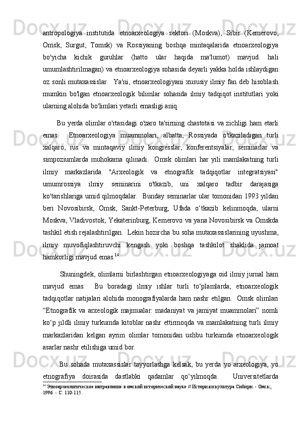 antropologiya   institutida   etnoarxeologiya   sektori   (Moskva),   Sibir   (Kemerovo,
Omsk,   Surgut,   Tomsk)   va   Rossiyaning   boshqa   mintaqalarida   etnoarxeologiya
bo'yicha   kichik   guruhlar   (hatto   ular   haqida   ma'lumot)   mavjud.   hali
umumlashtirilmagan) va etnoarxeologiya sohasida deyarli yakka holda ishlaydigan
oz sonli  mutaxassislar.     Ya'ni, etnoarxeologiyani   xususiy  ilmiy fan  deb hisoblash
mumkin   bo'lgan   etnoarxeologik   bilimlar   sohasida   ilmiy   tadqiqot   institutlari   yoki
ularning alohida bo'limlari yetarli emasligi aniq. 
           Bu yerda olimlar o'rtasidagi o'zaro ta'sirning chastotasi  va zichligi ham etarli
emas.     Etnoarxeologiya   muammolari,   albatta,   Rossiyada   o'tkaziladigan   turli
xalqaro,   rus   va   mintaqaviy   ilmiy   kongresslar,   konferentsiyalar,   seminarlar   va
simpoziumlarda   muhokama   qilinadi.     Omsk   olimlari   har   yili   mamlakatning   turli
ilmiy   markazlarida   "Arxeologik   va   etnografik   tadqiqotlar   integratsiyasi"
umumrossiya   ilmiy   seminarini   o'tkazib,   uni   xalqaro   tadbir   darajasiga
ko'tarishlariga umid qilmoqdalar.   Bunday seminarlar ular tomonidan 1993 yildan
beri   Novosibirsk,   Omsk,   Sankt-Peterburg,   Ufada   o‘tkazib   kelinmoqda,   ularni
Moskva, Vladivostok, Yekaterinburg, Kemerovo va yana Novosibirsk va Omskda
tashkil etish rejalashtirilgan.  Lekin hozircha bu soha mutaxassislarining uyushma,
ilmiy   muvofiqlashtiruvchi   kengash   yoki   boshqa   tashkilot   shaklida   jamoat
hamkorligi mavjud emas. 16
             Shuningdek, olimlarni  birlashtirgan etnoarxeologiyaga oid ilmiy jurnal  ham
mavjud   emas.     Bu   boradagi   ilmiy   ishlar   turli   to‘plamlarda,   etnoarxeologik
tadqiqotlar natijalari alohida monografiyalarda ham nashr etilgan.   Omsk olimlari
“Etnografik   va   arxeologik   majmualar:   madaniyat   va   jamiyat   muammolari”   nomli
ko‘p   jildli   ilmiy   turkumda   kitoblar   nashr   ettirmoqda   va   mamlakatning   turli   ilmiy
markazlaridan   kelgan   ayrim   olimlar   tomonidan   ushbu   turkumda   etnoarxeologik
asarlar nashr etilishiga umid bor. 
            Bu   sohada   mutaxassislar   tayyorlashga   kelsak,   bu   yerda   yo   arxeologiya,   yo
etnografiya   doirasida   dastlabki   qadamlar   qo‘yilmoqda.     Universitetlarda
16
  Этноархеологическое направление в омской исторической науке // История и культура Сибири. - Омск, 
1996. - С. 110-115. 