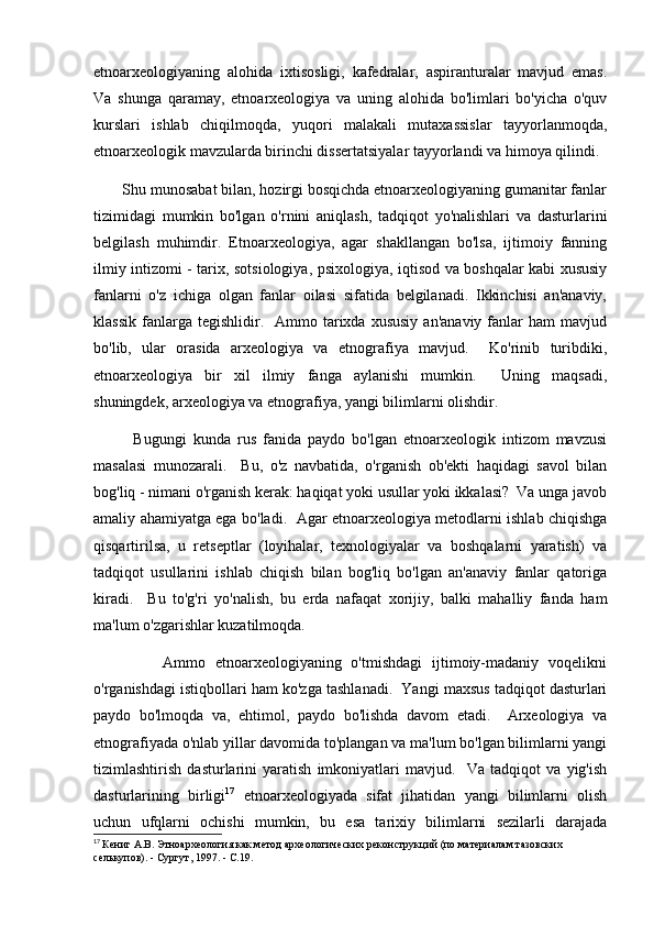 etnoarxeologiyaning   alohida   ixtisosligi,   kafedralar,   aspiranturalar   mavjud   emas.
Va   shunga   qaramay,   etnoarxeologiya   va   uning   alohida   bo'limlari   bo'yicha   o'quv
kurslari   ishlab   chiqilmoqda,   yuqori   malakali   mutaxassislar   tayyorlanmoqda,
etnoarxeologik mavzularda birinchi dissertatsiyalar tayyorlandi va himoya qilindi. 
       Shu munosabat bilan, hozirgi bosqichda etnoarxeologiyaning gumanitar fanlar
tizimidagi   mumkin   bo'lgan   o'rnini   aniqlash,   tadqiqot   yo'nalishlari   va   dasturlarini
belgilash   muhimdir.   Etnoarxeologiya,   agar   shakllangan   bo'lsa,   ijtimoiy   fanning
ilmiy intizomi - tarix, sotsiologiya, psixologiya, iqtisod va boshqalar kabi xususiy
fanlarni   o'z   ichiga   olgan   fanlar   oilasi   sifatida   belgilanadi.   Ikkinchisi   an'anaviy,
klassik   fanlarga  tegishlidir.    Ammo  tarixda  xususiy   an'anaviy  fanlar   ham   mavjud
bo'lib,   ular   orasida   arxeologiya   va   etnografiya   mavjud.     Ko'rinib   turibdiki,
etnoarxeologiya   bir   xil   ilmiy   fanga   aylanishi   mumkin.     Uning   maqsadi,
shuningdek, arxeologiya va etnografiya, yangi bilimlarni olishdir. 
            Bugungi   kunda   rus   fanida   paydo   bo'lgan   etnoarxeologik   intizom   mavzusi
masalasi   munozarali.     Bu,   o'z   navbatida,   o'rganish   ob'ekti   haqidagi   savol   bilan
bog'liq - nimani o'rganish kerak: haqiqat yoki usullar yoki ikkalasi?  Va unga javob
amaliy ahamiyatga ega bo'ladi.   Agar etnoarxeologiya metodlarni ishlab chiqishga
qisqartirilsa,   u   retseptlar   (loyihalar,   texnologiyalar   va   boshqalarni   yaratish)   va
tadqiqot   usullarini   ishlab   chiqish   bilan   bog'liq   bo'lgan   an'anaviy   fanlar   qatoriga
kiradi.     Bu   to'g'ri   yo'nalish,   bu   erda   nafaqat   xorijiy,   balki   mahalliy   fanda   ham
ma'lum o'zgarishlar kuzatilmoqda. 
              Ammo   etnoarxeologiyaning   o'tmishdagi   ijtimoiy-madaniy   voqelikni
o'rganishdagi istiqbollari ham ko'zga tashlanadi.  Yangi maxsus tadqiqot dasturlari
paydo   bo'lmoqda   va,   ehtimol,   paydo   bo'lishda   davom   etadi.     Arxeologiya   va
etnografiyada  o'nlab yillar davomida to'plangan va ma'lum bo'lgan bilimlarni yangi
tizimlashtirish   dasturlarini   yaratish   imkoniyatlari   mavjud.     Va   tadqiqot   va   yig'ish
dasturlarining   birligi 17
  etnoarxeologiyada   sifat   jihatidan   yangi   bilimlarni   olish
uchun   ufqlarni   ochishi   mumkin,   bu   esa   tarixiy   bilimlarni   sezilarli   darajada
17
  Кениг А.В. Этноархеология как метод археологических реконструкций (по материалам тазовских 
селькупов). - Сургут, 1997. - С.19. 