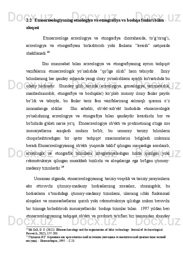 2.2   Etnoarxeologiyaning etnologiya va etnografiya va boshqa fanlari bilan 
aloqasi
            Etnoarxeologa   arxeologiya   va   etnografiya   chorrahasida,   to g rirog i,ʻ ʻ ʻ
arxeologiya   va   etnografiyani   birlashtirish   yoki   fanlarni   “kesish”   natijasida
shakllanadi. 18
            Shu   munosabat   bilan   arxeologiya   va   etnografiyaning   ayrim   tadqiqot
vazifalarini   etnoarxeologik   yo‘nalishda   “qo‘lga   olish”   ham   tabiiydir.     Ilmiy
bilimlarning har qanday sohasida yangi ilmiy yo'nalishlarni ajratib ko'rsatishda bu
odatiy   hodisadir.     Shunday   qilib,   tarixda   (arxeologiya,   genealogiya,   tarixnavislik,
manbashunoslik,   etnografiya   va   boshqalar)   ko‘plab   xususiy   ilmiy   fanlar   paydo
bo‘ldi   va   tabiiyki,   bu   fanlar   tarix   fani   vazifalarining   salmoqli   qismini   o‘z
zimmalariga   oldilar.     Shu   sababli,   ob'ekt-sub'ekt   hududida   etnoarxeologik
yo'nalishning   arxeologiya   va   etnografiya   bilan   qandaydir   kesishishi   bor   va
bo'lishida   g'alati   narsa   yo'q.     Etnoarxeologiya   ob'ekti   va   predmetining   o'ziga   xos
xususiyatlarini   aniqlash   muhim   bo'lib,   bu   umumiy   tarixiy   bilimlarni
chuqurlashtiradigan   bir   qator   tadqiqot   muammolarini   belgilash   imkonini
beradi.Etnoarxeologiyaning   ob'ekti   yuqorida   taklif   qilingan   maqsadiga   asoslanib,
arxeologik   va   etnografik   bilimlarni   integratsiyalashgan   holda   qurilgan   yoki
rekonstruksiya   qilingan   murakkab   tuzilishi   va   aloqalariga   ega   bo'lgan   ijtimoiy-
madaniy tizimlardir. 19
 
       Umuman olganda, etnoarxeologiyaning  tarixiy voqelik va tarixiy jarayonlarni
aks   ettiruvchi   ijtimoiy-madaniy   hodisalarning   xossalari,   shuningdek,   bu
hodisalarni   o tmishdagi   ijtimoiy-madaniy   tizimlarni,   ularning   ichki   funksional	
ʻ
aloqalari   va   munosabatlarini   qurish   yoki   rekonstruksiya   qilishga   imkon   beruvchi
bir   tizimga   birlashtirish   xususiyatlaridir.   boshqa   tizimlar   bilan.     1997   yildan   beri
etnoarxeologiyaning tadqiqot ob'ekti va predmeti ta'riflari biz tomonidan shunday
18
  McCall, G. S. (2012). Ethnoarchaeology and the organization of lithic technology.  Journal of Archaeological 
Research, 20(2), 157-203.
19
  Глушков И.Г. Керамика как археологический источник (методика технологической диагностики лепной 
посуды). - Новосибирск, 1995. - С.23. 