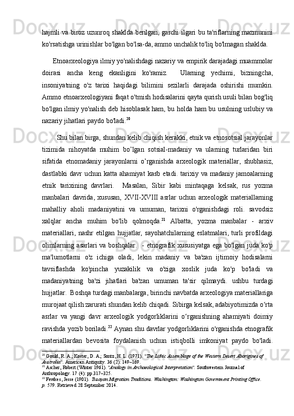 hajmli va biroz uzunroq shaklda berilgan, garchi ilgari bu ta'riflarning mazmunini
ko'rsatishga urinishlar bo'lgan bo'lsa-da, ammo unchalik to'liq bo'lmagan shaklda.
      Etnoarxeologiya ilmiy yo'nalishdagi nazariy va empirik darajadagi muammolar
doirasi   ancha   keng   ekanligini   ko'ramiz.     Ularning   yechimi,   bizningcha,
insoniyatning   o'z   tarixi   haqidagi   bilimini   sezilarli   darajada   oshirishi   mumkin.
Ammo etnoarxeologiyani faqat o'tmish hodisalarini qayta qurish usuli bilan bog'liq
bo'lgan ilmiy yo'nalish deb hisoblasak ham, bu holda ham bu usulning uslubiy va
nazariy jihatlari paydo bo'ladi. 20
 
        Shu bilan birga, shundan kelib chiqish kerakki, etnik va etnosotsial jarayonlar
tizimida   nihoyatda   muhim   bo’lgan   sotsial-madaniy   va   ularning   turlaridan   biri
sifatida   etnomadaniy   jarayonlarni   o’rganishda   arxeologik   materiallar,   shubhasiz,
dastlabki   davr   uchun   katta   ahamiyat   kasb   etadi.   tarixiy   va   madaniy   jamoalarning
etnik   tarixining   davrlari.     Masalan,   Sibir   kabi   mintaqaga   kelsak,   rus   yozma
manbalari   davrida,   xususan,   XVII-XVIII   asrlar   uchun   arxeologik   materiallarning
mahalliy   aholi   madaniyatini   va   umuman,   tarixni   o'rganishdagi   roli.   savodsiz
xalqlar   ancha   muhim   bo'lib   qolmoqda. 21
  Albatta,   yozma   manbalar   -   arxiv
materiallari,   nashr   etilgan   hujjatlar,   sayohatchilarning   eslatmalari,   turli   profildagi
olimlarning asarlari  va boshqalar.    - etnografik xususiyatga  ega bo'lgan juda ko'p
ma'lumotlarni   o'z   ichiga   oladi,   lekin   madaniy   va   ba'zan   ijtimoiy   hodisalarni
tavsiflashda   ko'pincha   yuzakilik   va   o'ziga   xoslik   juda   ko'p   bo'ladi   va
madaniyatning   ba'zi   jihatlari   ba'zan   umuman   ta'sir   qilmaydi.   ushbu   turdagi
hujjatlar.  Boshqa turdagi manbalarga, birinchi navbatda arxeologiya materiallariga
murojaat qilish zarurati shundan kelib chiqadi. Sibirga kelsak, adabiyotimizda o rtaʻ
asrlar   va   yangi   davr   arxeologik   yodgorliklarini   o rganishning   ahamiyati   doimiy	
ʻ
ravishda yozib boriladi. 22
 Aynan shu davrlar yodgorliklarini o'rganishda etnografik
materiallardan   bevosita   foydalanish   uchun   istiqbolli   imkoniyat   paydo   bo'ladi.
20
  Gould, R. A.; Koster, D. A.; Sontz, H. L. (1971).  "The Lithic Assemblage of the Western Desert Aborigines of 
Australia".   American Antiquity .   36   (2): 149–169.
21
  Ascher, Robert (Winter 1961).  "Analogy in Archaeological Interpretation".   Southwestern Journal of 
Anthropology .   17   (4): pp.317–325.
22
  Fewkes, Jesse (1901).   Tusayan Migration Traditions . Washington: Washington Government Printing Office. 
p.   579 . Retrieved   28 September   2014. 