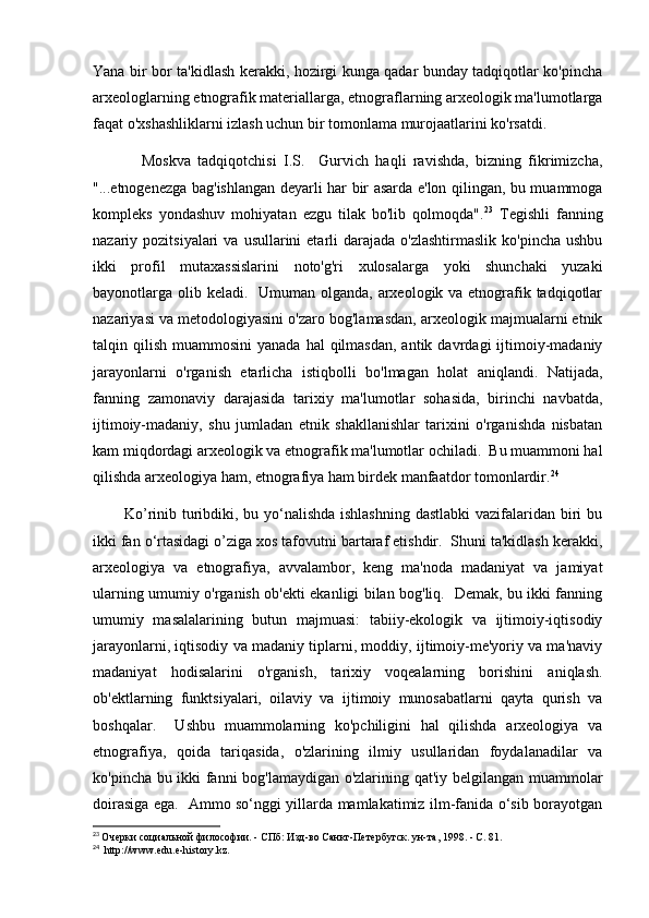 Yana bir bor ta'kidlash kerakki, hozirgi kunga qadar bunday tadqiqotlar ko'pincha
arxeologlarning etnografik materiallarga, etnograflarning arxeologik ma'lumotlarga
faqat o'xshashliklarni izlash uchun bir tomonlama murojaatlarini ko'rsatdi. 
              Moskva   tadqiqotchisi   I.S.     Gurvich   haqli   ravishda,   bizning   fikrimizcha,
"...etnogenezga bag'ishlangan deyarli har bir asarda e'lon qilingan, bu muammoga
kompleks   yondashuv   mohiyatan   ezgu   tilak   bo'lib   qolmoqda". 23
  Tegishli   fanning
nazariy pozitsiyalari   va  usullarini  etarli  darajada  o'zlashtirmaslik  ko'pincha  ushbu
ikki   profil   mutaxassislarini   noto'g'ri   xulosalarga   yoki   shunchaki   yuzaki
bayonotlarga olib keladi.   Umuman olganda, arxeologik va etnografik tadqiqotlar
nazariyasi va metodologiyasini o'zaro bog'lamasdan, arxeologik majmualarni etnik
talqin qilish  muammosini   yanada  hal  qilmasdan,  antik  davrdagi  ijtimoiy-madaniy
jarayonlarni   o'rganish   etarlicha   istiqbolli   bo'lmagan   holat   aniqlandi.   Natijada,
fanning   zamonaviy   darajasida   tarixiy   ma'lumotlar   sohasida,   birinchi   navbatda,
ijtimoiy-madaniy,   shu   jumladan   etnik   shakllanishlar   tarixini   o'rganishda   nisbatan
kam miqdordagi arxeologik va etnografik ma'lumotlar ochiladi.  Bu muammoni hal
qilishda arxeologiya ham, etnografiya ham birdek manfaatdor tomonlardir. 24
           Ko’rinib turibdiki, bu yo‘nalishda ishlashning  dastlabki  vazifalaridan biri  bu
ikki fan o‘rtasidagi o’ziga xos tafovutni bartaraf etishdir.  Shuni ta'kidlash kerakki,
arxeologiya   va   etnografiya,   avvalambor,   keng   ma'noda   madaniyat   va   jamiyat
ularning umumiy o'rganish ob'ekti ekanligi bilan bog'liq.   Demak, bu ikki fanning
umumiy   masalalarining   butun   majmuasi:   tabiiy-ekologik   va   ijtimoiy-iqtisodiy
jarayonlarni, iqtisodiy va madaniy tiplarni, moddiy, ijtimoiy-me'yoriy va ma'naviy
madaniyat   hodisalarini   o'rganish,   tarixiy   voqealarning   borishini   aniqlash.
ob'ektlarning   funktsiyalari,   oilaviy   va   ijtimoiy   munosabatlarni   qayta   qurish   va
boshqalar.     Ushbu   muammolarning   ko'pchiligini   hal   qilishda   arxeologiya   va
etnografiya,   qoida   tariqasida,   o'zlarining   ilmiy   usullaridan   foydalanadilar   va
ko'pincha bu ikki fanni bog'lamaydigan o'zlarining qat'iy belgilangan muammolar
doirasiga ega.   Ammo so‘nggi yillarda mamlakatimiz ilm-fanida o‘sib borayotgan
23
  Очерки социальной философии. - СПб: Изд-во Санкт-Петербугск. ун-та, 1998. - С. 81.
24
   http://www. edu . e - history . kz . 