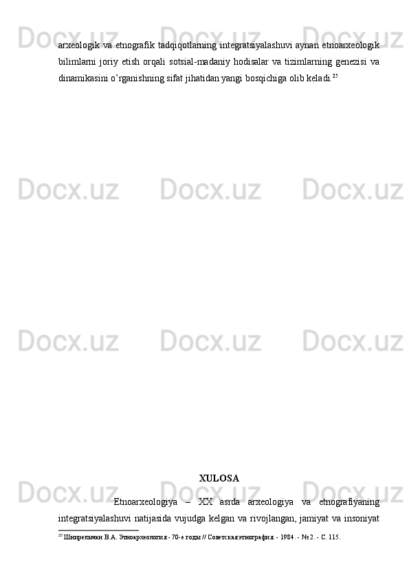 arxeologik va etnografik tadqiqotlarning integratsiyalashuvi  aynan etnoarxeologik
bilimlarni   joriy   etish   orqali   sotsial-madaniy   hodisalar   va   tizimlarning   genezisi   va
dinamikasini o’rganishning sifat jihatidan yangi bosqichiga olib keladi. 25
 
XULOSA
              Etnoarxeologiya   –   XX   asrda   arxeologiya   va   etnografiyaning
integratsiyalashuvi  natijasida vujudga kelgan va rivojlangan, jamiyat  va insoniyat
25
  Шнирельман В.А. Этноархеология - 70-е годы // Советская этнография. - 1984. - № 2. - С. 115. 