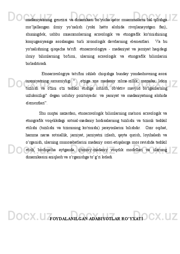 madaniyatining   genezisi   va   dinamikasi   bo yicha   qator   muammolarni   hal   qilishgaʻ
mo ljallangan   ilmiy   yo nalish   (yoki   hatto   alohida   rivojlanayotgan   fan),	
ʻ ʻ
shuningdek,   ushbu   muammolarning   arxeologik   va   etnografik   ko'rinishining
konjugasiyasiga   asoslangan   turli   xronologik   davrlarning   elementlari.     Va   bu
yo'nalishning   qisqacha   ta'rifi:   etnoarxeologiya   -   madaniyat   va   jamiyat   haqidagi
ilmiy   bilimlarning   bo'limi,   ularning   arxeologik   va   etnografik   bilimlarini
birlashtiradi. 
                Etnoarxeologiya   ta'rifini   ishlab   chiqishga   bunday   yondashuvning   asosi
insoniyatning   umumiyligi   "...   o'ziga   xos   madaniy   xilma-xillik,   mozaika,   lekin
tuzilish   va   o'zini   o'zi   tashkil   etishga   intilish,   ob'ektiv   mavjud   bo'lganlarning
uzluksizligi"   degan   uslubiy   pozitsiyadir.   va   jamiyat   va   madaniyatning   alohida
elementlari”. 
              Shu   nuqtai   nazardan,   etnoarxeologik   bilimlarning   ma'nosi   arxeologik   va
etnografik   voqelikdagi   sotsial-madaniy   hodisalarning   tuzilishi   va   tizimli   tashkil
etilishi   (tuzilishi   va   tizimining   ko'rinishi)   jarayonlarini   bilishdir.     Oxir   oqibat,
hamma   narsa   sotsiallik,   jamiyat,   jamiyatni   izlash,   qayta   qurish,   loyihalash   va
o‘rganish, ularning munosabatlarini madaniy osori-atiqalarga mos ravishda tashkil
etish,   boshqacha   aytganda,   ijtimoiy-madaniy   voqelik   modellari   va   ularning
dinamikasini aniqlash va o‘rganishga to‘g‘ri keladi.
FOYDALANILGAN ADABIYOTLAR RO’YXATI
    