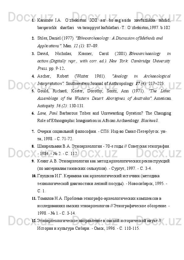 1. Karimov  I.A.   O`zbekiston   XXI   asr   bo`sag`asida   xavfsizlikka   tahdid,
barqarorlik   shartlari   va taraqqiyot kafolatlari.-T.: O`zbekiston,1997. b.102
2. Stiles, Daniel (1977).  "Ethnoarchaeology: A Discussion of Methods and 
Applications".   Man .   12   (1):  87–89.     
3. David,   Nicholas;   Kramer,   Carol   (2001).   Ethnoarchaeology   in
action   (Digitally   repr.,   with   corr.   ed.).   New   York:   Cambridge   University
Press . pp.   9-12 .
4. Ascher,   Robert   (Winter   1961).   "Analogy   in   Archaeological
Interpretation".   Southwestern Journal of Anthropology .   17   (4):  217–225.
5. Gould,   Richard;   Koster,   Dorothy;   Sontz,   Ann   (1971).   "The   Lithic
Assemblage   of   the   Western   Desert   Aborigines   of   Australia".   American
Antiquity .   36   (2):  130-131.
6. Lane,   Paul.   Barbarous   Tribes   and   Unrewarding   Gyration?   The   Changing
Role of Ethnographic Imagination in African Archaeology .  Blackwell .
7. Очерки социальной философии. - СПб: Изд-во Санкт-Петербугск. ун-
та, 1998. - С. 71-72.
8. Шнирельман В.А. Этноархеология - 70-е годы // Советская этнография.
- 1984. - № 2. - С. 112.
9. Кениг А.В. Этноархеология как метод археологических реконструкций 
(по материалам тазовских селькупов). - Сургут, 1997. - С. 3-4.
10. Глушков И.Г. Керамика как археологический источник (методика 
технологической диагностики лепной посуды). - Новосибирск, 1995. - 
С. 1.
11. Томилов Н.А. Проблема этнографо-археологических комплексов в 
исследованиях омских этноархеологов // Этнографическое обозрение. - 
1998. - № 1.- С. 3-14.
12. Этноархеологическое направление в омской исторической науке // 
История и культура Сибири. - Омск, 1996. - С. 110-115. 