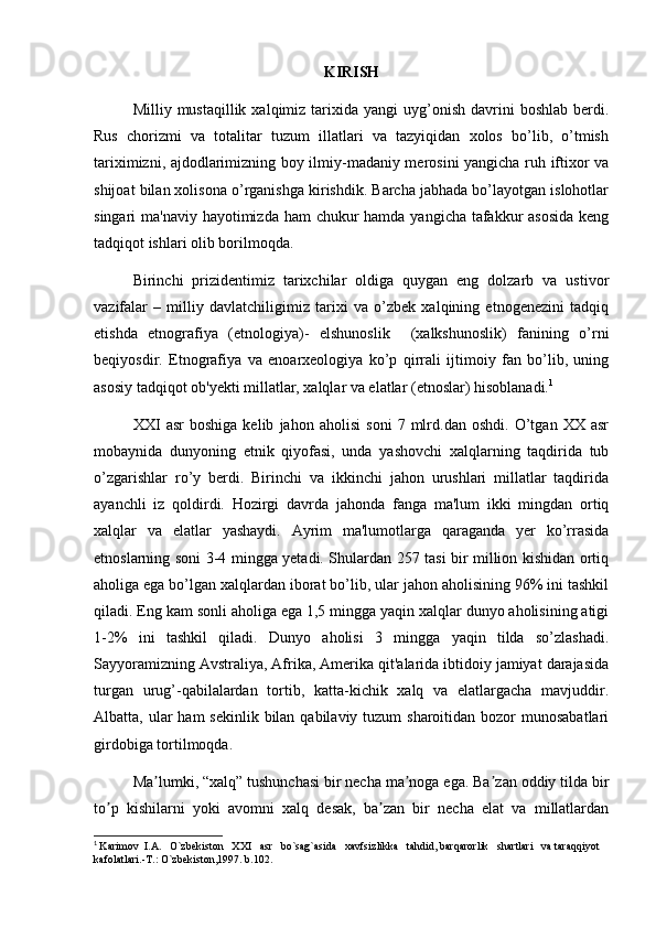 KIRISH 
Milliy  mustaqillik  xalqimiz  tarixida  yangi   uyg’onish   davrini  boshlab  berdi.
Rus   chorizmi   va   totalitar   tuzum   illatlari   va   tazyiqidan   xolos   bo’lib,   o’tmish
tariximizni, ajdodlarimizning boy ilmiy-madaniy merosini yangicha ruh iftixor va
shijoat bilan xolisona o’rganishga kirishdik. Barcha jabhada bo’layotgan islohotlar
singari ma'naviy hayotimizda ham  chukur  hamda yangicha tafakkur asosida  keng
tadqiqot ishlari olib borilmoqda. 
Birinchi   prizidentimiz   tarixchilar   oldiga   quygan   eng   dolzarb   va   ustivor
vazifalar   –   milliy   davlatchiligimiz   tarixi   va   o’zbek   xalqining   etnogenezini   tadqiq
etishda   etnografiya   (etnologiya)-   elshunoslik     (xalkshunoslik)   fanining   o’rni
beqiyosdir.   Etnografiya   va   enoarxeologiya   ko’p   qirrali   ijtimoiy   fan   bo’lib,   uning
asosiy tadqiqot ob'yekti millatlar, xalqlar va elatlar (etnoslar) hisoblanadi. 1
XXI   asr   boshiga   kelib   jahon   aholisi   soni   7   mlrd.dan   oshdi.   O’tgan   XX   asr
mobaynida   dunyoning   etnik   qiyofasi,   unda   yashovchi   xalqlarning   taqdirida   tub
o’zgarishlar   ro’y   berdi.   Birinchi   va   ikkinchi   jahon   urushlari   millatlar   taqdirida
ayanchli   iz   qoldirdi.   Hozirgi   davrda   jahonda   fanga   ma'lum   ikki   mingdan   ortiq
xalqlar   va   elatlar   yashaydi.   Ayrim   ma'lumotlarga   qaraganda   yer   ko’rrasida
etnoslarning soni 3-4 mingga yetadi. Shulardan 257 tasi bir million kishidan ortiq
aholiga ega bo’lgan xalqlardan iborat bo’lib, ular jahon aholisining 96% ini tashkil
qiladi. Eng kam sonli aholiga ega 1,5 mingga yaqin xalqlar dunyo aholisining atigi
1-2%   ini   tashkil   qiladi.   Dunyo   aholisi   3   mingga   yaqin   tilda   so’zlashadi.
Sayyoramizning Avstraliya, Afrika, Amerika qit'alarida ibtidoiy jamiyat darajasida
turgan   urug’-qabilalardan   tortib,   katta-kichik   xalq   va   elatlargacha   mavjuddir.
Albatta, ular  ham  sekinlik bilan qabilaviy tuzum  sharoitidan bozor  munosabatlari
girdobiga tortilmoqda.
Ma lumki, “xalq” tushunchasi bir necha ma noga ega. Ba zan oddiy tilda birʼ ʼ ʼ
to p   kishilarni   yoki   avomni   xalq   desak,   ba zan   bir   necha   elat   va   millatlardan	
ʼ ʼ
1
  Karimov  I.A.   O`zbekiston   XXI   asr   bo`sag`asida   xavfsizlikka   tahdid, barqarorlik   shartlari   va taraqqiyot 
kafolatlari.-T.: O`zbekiston,1997. b.102. 