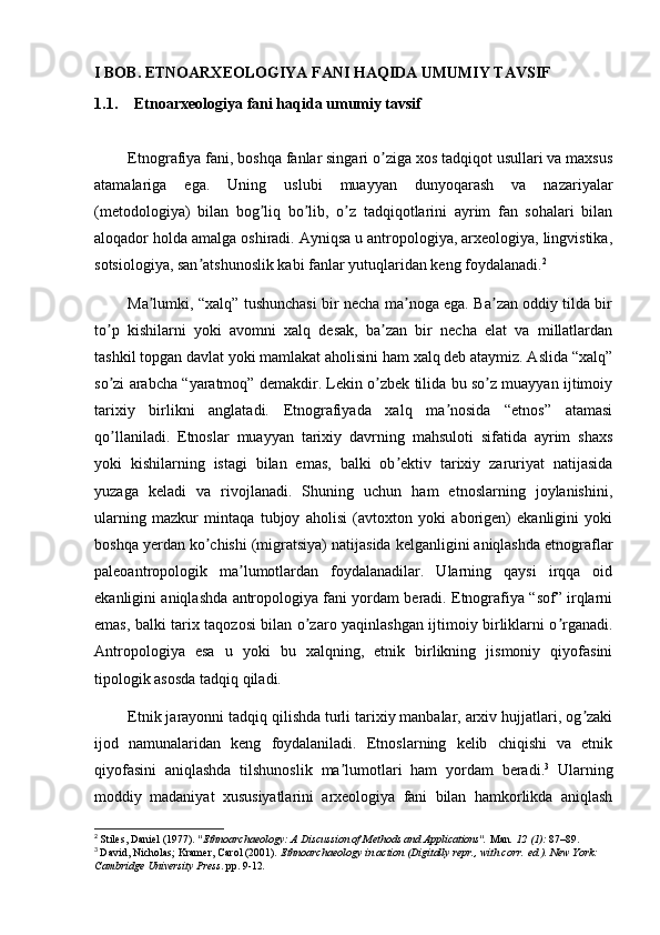 I BOB. ETNOARXEOLOGIYA FANI HAQIDA UMUMIY TAVSIF
1.1. Etnoarxeologiya fani haqida umumiy tavsif
        Etnografiya fani, boshqa fanlar singari o ziga xos tadqiqot usullari va maxsusʼ
atamalariga   ega.   Uning   uslubi   muayyan   dunyoqarash   va   nazariyalar
(metodologiya)   bilan   bog liq   bo lib,   o z   tadqiqotlarini   ayrim   fan   sohalari   bilan	
ʼ ʼ ʼ
aloqador holda amalga oshiradi. Аyniqsa u antropologiya, arxeologiya, lingvistika,
sotsiologiya, san atshunoslik kabi fanlar yutuqlaridan keng foydalanadi.	
ʼ 2
             Ma lumki, “xalq” tushunchasi bir necha ma noga ega. Ba zan oddiy tilda bir	
ʼ ʼ ʼ
to p   kishilarni   yoki   avomni   xalq   desak,   ba zan   bir   necha   elat   va   millatlardan	
ʼ ʼ
tashkil topgan davlat yoki mamlakat aholisini ham xalq deb ataymiz. Аslida “xalq”
so zi arabcha “yaratmoq” demakdir. Lekin o zbek tilida bu so z muayyan ijtimoiy
ʼ ʼ ʼ
tarixiy   birlikni   anglatadi.   Etnografiyada   xalq   ma nosida   “etnos”   atamasi	
ʼ
qo llaniladi.   Etnoslar   muayyan   tarixiy   davrning   mahsuloti   sifatida   ayrim   shaxs	
ʼ
yoki   kishilarning   istagi   bilan   emas,   balki   ob ektiv   tarixiy   zaruriyat   natijasida	
ʼ
yuzaga   keladi   va   rivojlanadi.   Shuning   uchun   ham   etnoslarning   joylanishini,
ularning   mazkur   mintaqa   tubjoy   aholisi   (avtoxton   yoki   aborigen)   ekanligini   yoki
boshqa yerdan ko chishi (migratsiya) natijasida kelganligini aniqlashda etnograflar	
ʼ
paleoantropologik   ma lumotlardan   foydalanadilar.   Ularning   qaysi   irqqa   oid	
ʼ
ekanligini aniqlashda antropologiya fani yordam beradi. Etnografiya “sof” irqlarni
emas, balki tarix taqozosi bilan o zaro yaqinlashgan ijtimoiy birliklarni o rganadi.	
ʼ ʼ
Аntropologiya   esa   u   yoki   bu   xalqning,   etnik   birlikning   jismoniy   qiyofasini
tipologik asosda tadqiq qiladi. 
        Etnik jarayonni tadqiq qilishda turli tarixiy manbalar, arxiv hujjatlari, og zaki	
ʼ
ijod   namunalaridan   keng   foydalaniladi.   Etnoslarning   kelib   chiqishi   va   etnik
qiyofasini   aniqlashda   tilshunoslik   ma lumotlari   ham   yordam   beradi.	
ʼ 3
  Ularning
moddiy   madaniyat   xususiyatlarini   arxeologiya   fani   bilan   hamkorlikda   aniqlash
2
  Stiles, Daniel (1977).  "Ethnoarchaeology: A Discussion of Methods and Applications".   Man .   12   (1):  87–89.  
3
  David, Nicholas; Kramer, Carol (2001).   Ethnoarchaeology in action   (Digitally repr., with corr.   ed.). New York: 
Cambridge University Press . pp.   9-12 . 