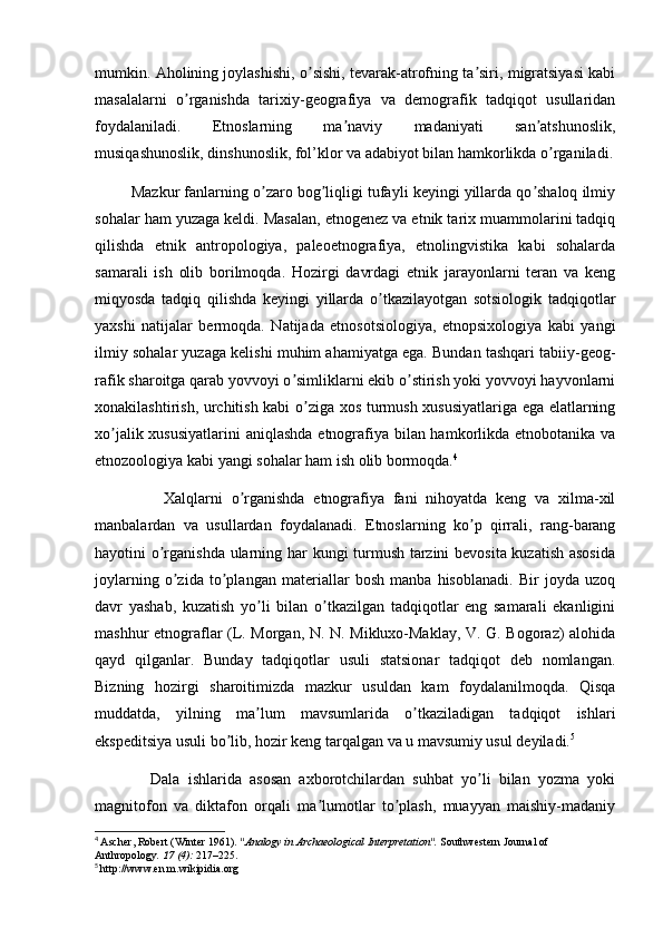 mumkin. Аholining joylashishi, o sishi, tevarak-atrofning ta siri, migratsiyasi kabiʼ ʼ
masalalarni   o rganishda   tarixiy-geografiya   va   demografik   tadqiqot   usullaridan	
ʼ
foydalaniladi.   Etnoslarning   ma naviy   madaniyati   san atshunoslik,	
ʼ ʼ
musiqashunoslik, dinshunoslik, fol’klor va adabiyot bilan hamkorlikda o rganiladi.	
ʼ
         Mazkur fanlarning o zaro bog liqligi tufayli keyingi yillarda qo shaloq ilmiy	
ʼ ʼ ʼ
sohalar ham yuzaga keldi. Masalan, etnogenez va etnik tarix muammolarini tadqiq
qilishda   etnik   antropologiya,   paleoetnografiya,   etnolingvistika   kabi   sohalarda
samarali   ish   olib   borilmoqda.   Hozirgi   davrdagi   etnik   jarayonlarni   teran   va   keng
miqyosda   tadqiq   qilishda   keyingi   yillarda   o tkazilayotgan   sotsiologik   tadqiqotlar	
ʼ
yaxshi   natijalar   bermoqda.   Natijada   etnosotsiologiya,   etnopsixologiya   kabi   yangi
ilmiy sohalar yuzaga kelishi muhim ahamiyatga ega. Bundan tashqari tabiiy-geog-
rafik sharoitga qarab yovvoyi o simliklarni ekib o stirish yoki yovvoyi hayvonlarni	
ʼ ʼ
xonakilashtirish, urchitish kabi o ziga xos turmush xususiyatlariga ega elatlarning	
ʼ
xo jalik xususiyatlarini  aniqlashda etnografiya bilan hamkorlikda etnobotanika va	
ʼ
etnozoologiya kabi yangi sohalar ham ish olib bormoqda. 4
                Xalqlarni   o rganishda   etnografiya   fani   nihoyatda   keng   va   xilma-xil	
ʼ
manbalardan   va   usullardan   foydalanadi.   Etnoslarning   ko p   qirrali,   rang-barang	
ʼ
hayotini o rganishda ularning har kungi turmush tarzini bevosita kuzatish asosida	
ʼ
joylarning   o zida   to plangan   materiallar   bosh   manba   hisoblanadi.   Bir   joyda   uzoq	
ʼ ʼ
davr   yashab,   kuzatish   yo li   bilan   o tkazilgan   tadqiqotlar   eng   samarali   ekanligini	
ʼ ʼ
mashhur etnograflar (L. Morgan, N. N. Mikluxo-Maklay, V. G. Bogoraz) alohida
qayd   qilganlar.   Bunday   tadqiqotlar   usuli   statsionar   tadqiqot   deb   nomlangan.
Bizning   hozirgi   sharoitimizda   mazkur   usuldan   kam   foydalanilmoqda.   Qisqa
muddatda,   yilning   ma lum   mavsumlarida   o tkaziladigan   tadqiqot   ishlari
ʼ ʼ
ekspeditsiya usuli bo lib, hozir keng tarqalgan va u mavsumiy usul deyiladi.	
ʼ 5
 
              Dala   ishlarida   asosan   axborotchilardan   suhbat   yo li   bilan   yozma   yoki	
ʼ
magnitofon   va   diktafon   orqali   ma lumotlar   to plash,   muayyan   maishiy-madaniy	
ʼ ʼ
4
  Ascher, Robert (Winter 1961).  "Analogy in Archaeological Interpretation".   Southwestern Journal of 
Anthropology .   17   (4):  217–225 .
5
  http://www.en.m.wikipidia.org 