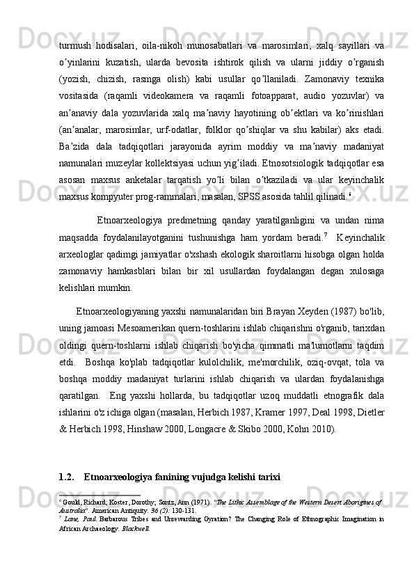 turmush   hodisalari,   oila-nikoh   munosabatlari   va   marosimlari,   xalq   sayillari   va
o yinlarini   kuzatish,   ularda   bevosita   ishtirok   qilish   va   ularni   jiddiy   o rganishʼ ʼ
(yozish,   chizish,   rasmga   olish)   kabi   usullar   qo llaniladi.   Zamonaviy   texnika	
ʼ
vositasida   (raqamli   videokamera   va   raqamli   fotoapparat,   audio   yozuvlar)   va
an anaviy   dala   yozuvlarida   xalq   ma naviy   hayotining   ob ektlari   va   ko rinishlari	
ʼ ʼ ʼ ʼ
(an analar,   marosimlar,   urf-odatlar,   folklor   qo shiqlar   va   shu   kabilar)   aks   etadi.
ʼ ʼ
Ba zida   dala   tadqiqotlari   jarayonida   ayrim   moddiy   va   ma naviy   madaniyat
ʼ ʼ
namunalari muzeylar kollektsiyasi uchun yig iladi. Etnosotsiologik tadqiqotlar esa	
ʼ
asosan   maxsus   anketalar   tarqatish   yo li   bilan   o tkaziladi   va   ular   keyinchalik	
ʼ ʼ
maxsus kompyuter prog-rammalari, masalan, SPSS asosida tahlil qilinadi. 6
              Etnoarxeologiya   predmetning   qanday   yaratilganligini   va   undan   nima
maqsadda   foydalanilayotganini   tushunishga   ham   yordam   beradi. 7
    Keyinchalik
arxeologlar qadimgi jamiyatlar o'xshash ekologik sharoitlarni hisobga olgan holda
zamonaviy   hamkasblari   bilan   bir   xil   usullardan   foydalangan   degan   xulosaga
kelishlari mumkin.
       Etnoarxeologiyaning yaxshi namunalaridan biri Brayan Xeyden (1987) bo'lib,
uning jamoasi Mesoamerikan quern-toshlarini ishlab chiqarishni o'rganib, tarixdan
oldingi   quern-toshlarni   ishlab   chiqarish   bo'yicha   qimmatli   ma'lumotlarni   taqdim
etdi.     Boshqa   ko'plab   tadqiqotlar   kulolchilik,   me'morchilik,   oziq-ovqat,   tola   va
boshqa   moddiy   madaniyat   turlarini   ishlab   chiqarish   va   ulardan   foydalanishga
qaratilgan.     Eng   yaxshi   hollarda,   bu   tadqiqotlar   uzoq   muddatli   etnografik   dala
ishlarini o'z ichiga olgan (masalan, Herbich 1987, Kramer 1997, Deal 1998, Dietler
& Herbich 1998, Hinshaw 2000, Longacre & Skibo 2000, Kohn 2010).
1.2. Etnoarxeologiya fanining vujudga kelishi tarixi
6
  Gould, Richard; Koster, Dorothy; Sontz, Ann (1971).  "The Lithic Assemblage of the Western Desert Aborigines of 
Australia".   American Antiquity .   36   (2):  130-131.
7
  Lane,   Paul.   Barbarous   Tribes   and   Unrewarding   Gyration?   The   Changing   Role   of   Ethnographic   Imagination   in
African Archaeology .  Blackwell. 