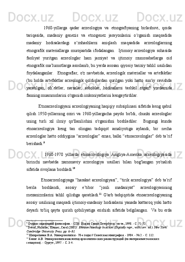               1960-yillarga   qadar   arxeologiya   va   etnografiyaning   birlashuvi,   qoida
tariqasida,   madaniy   genezis   va   etnogenez   jarayonlarini   o rganish   maqsadidaʻ
madaniy   hodisalardagi   o xshashlarni   aniqlash   maqsadida   arxeologlarning	
ʻ
etnografik   materiallarga   murojaatida   ifodalangan.     Ijtimoiy   arxeologiya   sohasida
faoliyat   yuritgan   arxeologlar   ham   jamiyat   va   ijtimoiy   munosabatlarga   oid
etnografik ma’lumotlarga asoslanib, bu yerda asosan qiyosiy tarixiy tahlil usulidan
foydalanganlar.     Etnograflar,   o'z   navbatida,   arxeologik   materiallar   va   artefaktlar
(bu   holda   artefaktlar   arxeologik   qoldiqlardan   qurilgan   yoki   hatto   sun'iy   ravishda
yaratilgan,   ob’ektlar,   narsalar,   asboblar,   hodisalarni   tashkil   etgan 8
  yordamida
fanning muammolarini o'rganish imkoniyatlarini kengaytirdilar. 
                 Etnoarxeologiyani arxeologiyaning haqiqiy subsiplinasi sifatida keng qabul
qilish   1950-yillarning   oxiri   va   1960-yillargacha   paydo   bo'ldi,   chunki   arxeologlar
uning   turli   xil   ilmiy   qo'llanilishini   o'rganishni   boshladilar.     Bugungi   kunda
etnoarxeologiya   keng   tan   olingan   tadqiqot   amaliyotiga   aylandi,   bir   necha
arxeologlar hatto oddiygina “arxeologlar” emas, balki “etnoarxeologlar” deb ta rif	
ʼ
berishadi. 9
 
                1960-1970   yillarda   etnoarxeologiya   Angliya-Amerika   arxeologiyasida
birinchi   navbatda   zamonaviy   arxeologiya   usullari   bilan   bog'langan   yo'nalish
sifatida rivojlana boshladi. 10
  
                  Etnoarxeologiyaga   “harakat   arxeologiyasi”,   “tirik   arxeologiya”   deb   ta rif
ʼ
berila   boshlandi,   asosiy   e tibor   “jonli   madaniyat”   arxeologiyasining	
ʼ
mexanizmlarini   tahlil   qilishga   qaratiladi. 11
  G'arb   tadqiqotida   etnoarxeologiyaning
asosiy usulining maqsadi ijtimoiy-madaniy hodisalarni yanada kattaroq yoki hatto
deyarli   to'liq   qayta   qurish   qobiliyatiga   erishish   sifatida   belgilangan.     Va   bu   erda
8
  Очерки социальной философии. - СПб: Изд-во Санкт-Петербугск. ун-та, 1998. - С. 71-72.
9
  David, Nicholas; Kramer, Carol (2001 ).   Ethnoarchaeology in action   (Digitally repr., with corr.   ed.). New York: 
Cambridge University Press. pp.   6 –31.  
10
  Шнирельман   В . А .  Этноархеология  - 70- е   годы  //  Советская   этнография . - 1984. - № 2. -  С . 112.
11
  Кениг А.В. Этноархеология как метод археологических реконструкций (по материалам тазовских 
селькупов). - Сургут, 1997. - С. 3-4. 