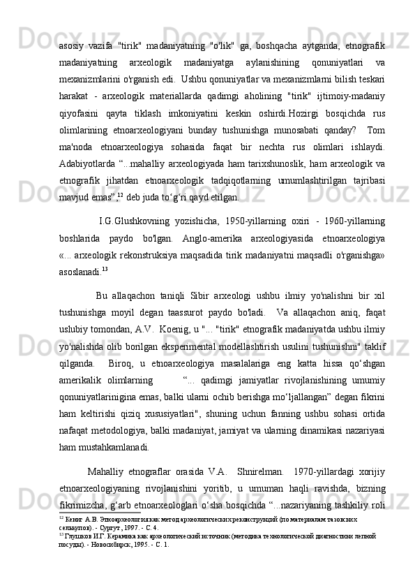 asosiy   vazifa   "tirik"   madaniyatning   "o'lik"   ga,   boshqacha   aytganda,   etnografik
madaniyatning   arxeologik   madaniyatga   aylanishining   qonuniyatlari   va
mexanizmlarini o'rganish edi.  Ushbu qonuniyatlar va mexanizmlarni bilish teskari
harakat   -   arxeologik   materiallarda   qadimgi   aholining   "tirik"   ijtimoiy-madaniy
qiyofasini   qayta   tiklash   imkoniyatini   keskin   oshirdi.Hozirgi   bosqichda   rus
olimlarining   etnoarxeologiyani   bunday   tushunishga   munosabati   qanday?     Tom
ma'noda   etnoarxeologiya   sohasida   faqat   bir   nechta   rus   olimlari   ishlaydi.
Adabiyotlarda   “...mahalliy   arxeologiyada   ham   tarixshunoslik,   ham   arxeologik   va
etnografik   jihatdan   etnoarxeologik   tadqiqotlarning   umumlashtirilgan   tajribasi
mavjud emas”, 12
 deb juda to g ri qayd etilgan. ʻ ʻ
              I.G.Glushkovning   yozishicha,   1950-yillarning   oxiri   -   1960-yillarning
boshlarida   paydo   bo'lgan.   Anglo-amerika   arxeologiyasida   etnoarxeologiya
«... arxeologik rekonstruksiya maqsadida  tirik madaniyatni maqsadli  o'rganishga»
asoslanadi. 13
              Bu   allaqachon   taniqli   Sibir   arxeologi   ushbu   ilmiy   yo'nalishni   bir   xil
tushunishga   moyil   degan   taassurot   paydo   bo'ladi.     Va   allaqachon   aniq,   faqat
uslubiy tomondan, A.V.  Koenig, u "... "tirik" etnografik madaniyatda ushbu ilmiy
yo'nalishda olib borilgan eksperimental modellashtirish usulini  tushunishni" taklif
qilganda.     Biroq,   u   etnoarxeologiya   masalalariga   eng   katta   hissa   qo‘shgan
amerikalik   olimlarning           “...   qadimgi   jamiyatlar   rivojlanishining   umumiy
qonuniyatlarinigina emas, balki ularni ochib berishga mo‘ljallangan” degan fikrini
ham   keltirishi   qiziq   xususiyatlari",   shuning   uchun   fanning   ushbu   sohasi   ortida
nafaqat metodologiya, balki madaniyat, jamiyat va ularning dinamikasi nazariyasi
ham mustahkamlanadi. 
            Mahalliy   etnograflar   orasida   V.A.     Shnirelman.     1970-yillardagi   xorijiy
etnoarxeologiyaning   rivojlanishini   yoritib,   u   umuman   haqli   ravishda,   bizning
fikrimizcha,  g‘arb etnoarxeologlari  o‘sha  bosqichda  “...nazariyaning  tashkiliy  roli
12
 Кениг А.В. Этноархеология как метод археологических реконструкций (по материалам тазовских 
селькупов). - Сургут, 1997. - С. 4.  
13
  Глушков И.Г. Керамика как археологический источник (методика технологической диагностики лепной 
посуды). - Новосибирск, 1995. - С. 1. 