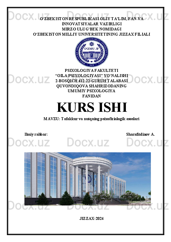 O‘ZBEKISTON RESPUBLIKASI OLIY TA’LIM, FAN VA
INNOVATSIYALAR VAZIRLIGI
MIRZO ULUG‘BEK NOMIDAGI
O‘ZBEKISTON MILLIY UNIVERSITETINING JIZZAX FILIALI
 
PSIXOLOGIYA FAKULTETI 
“OILA PSIXOLOGIYASI” YO‘NALISHI
2-BOSQICH 412-22-GURUH TALABASI
QUVONDIQOVA SHAHRIZODANING
UMUMIY PSIXOLOGIYA
FANIDAN
KURS ISHI
MAVZU:  Tafakkur va nutqning psixofizialogik asoslari
Ilmiy rahbar: Sharafitdinov A.
JIZZAX-2024 