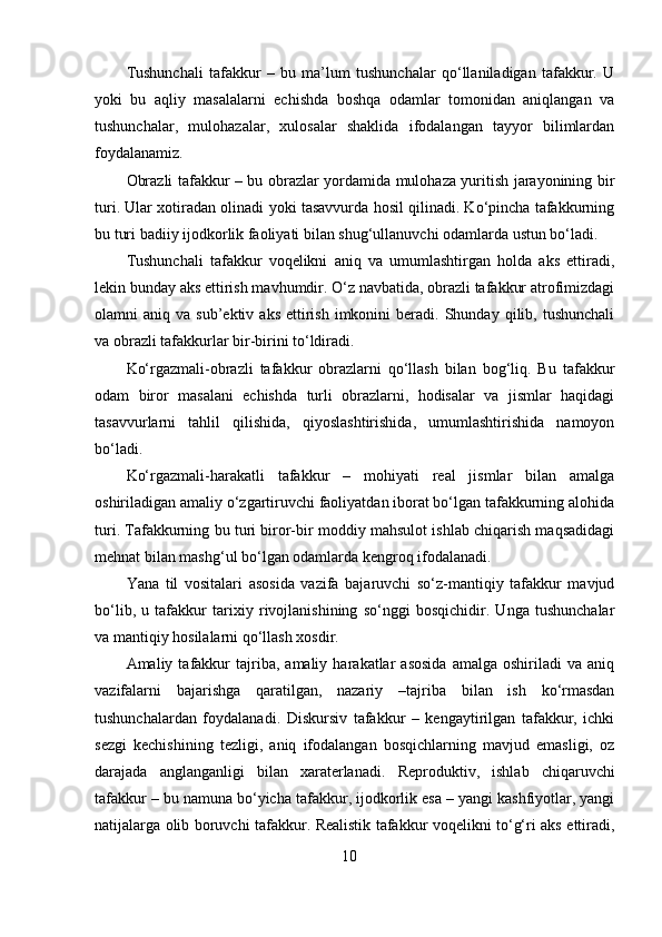 Tushunchali   tafakkur   –   bu   ma’lum   tushunchalar   qo‘llaniladigan   tafakkur.   U
yoki   bu   aqliy   masalalarni   echishda   boshqa   odamlar   tomonidan   aniqlangan   va
tushunchalar,   mulohazalar,   xulosalar   shaklida   ifodalangan   tayyor   bilimlardan
foydalanamiz.
Obrazli tafakkur – bu obrazlar yordamida mulohaza yuritish jarayonining bir
turi. Ular xotiradan olinadi yoki tasavvurda hosil qilinadi. Ko‘pincha tafakkurning
bu turi badiiy ijodkorlik faoliyati bilan shug‘ullanuvchi odamlarda ustun bo‘ladi.
Tushunchali   tafakkur   voqelikni   aniq   va   umumlashtirgan   holda   aks   ettiradi,
lekin bunday aks ettirish mavhumdir. O‘z navbatida, obrazli tafakkur atrofimizdagi
olamni   aniq  va  sub’ektiv  aks   ettirish   imkonini  beradi.  Shunday  qilib,  tushunchali
va obrazli tafakkurlar bir-birini to‘ldiradi.
Ko‘rgazmali-obrazli   tafakkur   obrazlarni   qo‘llash   bilan   bog‘liq.   Bu   tafakkur
odam   biror   masalani   echishda   turli   obrazlarni,   hodisalar   va   jismlar   haqidagi
tasavvurlarni   tahlil   qilishida,   qiyoslashtirishida,   umumlashtirishida   namoyon
bo‘ladi.
Ko‘rgazmali-harakatli   tafakkur   –   mohiyati   real   jismlar   bilan   amalga
oshiriladigan amaliy o‘zgartiruvchi faoliyatdan iborat bo‘lgan tafakkurning alohida
turi. Tafakkurning bu turi biror-bir moddiy mahsulot ishlab chiqarish maqsadidagi
mehnat bilan mashg‘ul bo‘lgan odamlarda kengroq ifodalanadi.
Yana   til   vositalari   asosida   vazifa   bajaruvchi   so‘z-mantiqiy   tafakkur   mavjud
bo‘lib,   u   tafakkur   tarixiy   rivojlanishining   so‘nggi   bosqichidir.   Unga   tushunchalar
va mantiqiy hosilalarni qo‘llash xosdir.
Amaliy  tafakkur   tajriba,  amaliy   harakatlar   asosida   amalga   oshiriladi   va   aniq
vazifalarni   bajarishga   qaratilgan,   nazariy   –tajriba   bilan   ish   ko‘rmasdan
tushunchalardan   foydalanadi.   Diskursiv   tafakkur   –   kengaytirilgan   tafakkur,   ichki
sezgi   kechishining   tezligi,   aniq   ifodalangan   bosqichlarning   mavjud   emasligi,   oz
darajada   anglanganligi   bilan   xaraterlanadi.   Reproduktiv,   ishlab   chiqaruvchi
tafakkur – bu namuna bo‘yicha tafakkur, ijodkorlik esa – yangi kashfiyotlar, yangi
natijalarga olib boruvchi tafakkur. Realistik tafakkur voqelikni to‘g‘ri aks ettiradi,
10