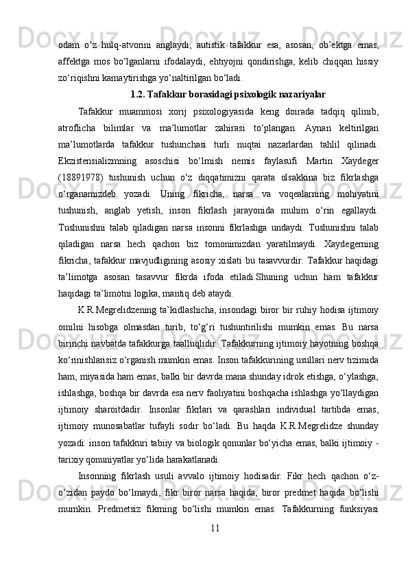 odam   o‘z   hulq-atvorini   anglaydi,   autistik   tafakkur   esa,   asosan,   ob’ektga   emas,
affektga   mos   bo‘lganlarni   ifodalaydi,   ehtiyojni   qondirishga,   kelib   chiqqan   hissiy
zo‘riqishni kamaytirishga yo‘naltirilgan bo‘ladi.
1.2. Tafakkur borasidagi psixologik nazariyalar
Tafakkur   muammosi   xorij   psixologiyasida   keng   doirada   tadqiq   qilinib,
atroflicha   bilimlar   va   ma’lumotlar   zahirasi   to‘plangan.   Aynan   keltirilgan
ma’lumotlarda   tafakkur   tushunchasi   turli   nuqtai   nazarlardan   tahlil   qilinadi.
Ekzistensializmning   asoschisi   bo‘lmish   nemis   faylasufi   Martin   Xaydeger
(18891978)   tushunish   uchun   o‘z   diqqatimizni   qarata   olsakkina   biz   fikrlashga
o‘rganamizdeb   yozadi.   Uning   fikricha,   narsa   va   voqealarning   mohiyatini
tushunish,   anglab   yetish,   inson   fikrlash   jarayonida   muhim   o‘rin   egallaydi.
Tushunishni   talab   qiladigan   narsa   insonni   fikrlashga   undaydi.   Tushunishni   talab
qiladigan   narsa   hech   qachon   biz   tomonimizdan   yaratilmaydi.   Xaydegerning
fikricha, tafakkur  mavjudligining asosiy  xislati  bu tasavvurdir. Tafakkur  haqidagi
ta’limotga   asosan   tasavvur   fikrda   ifoda   etiladi.Shuning   uchun   ham   tafakkur
haqidagi ta’limotni logika, mantiq deb ataydi. 
K.R.Megrelidzening  ta’kidlashicha,  insondagi  biror   bir   ruhiy  hodisa  ijtimoiy
omilni   hisobga   olmasdan   turib,   to‘g‘ri   tushuntirilishi   mumkin   emas.   Bu   narsa
birinchi navbatda tafakkurga taalluqlidir. Tafakkurning ijtimoiy hayotning boshqa
ko‘rinishlarisiz o‘rganish mumkin emas. Inson tafakkurining usullari nerv tizimida
ham, miyasida ham emas, balki bir davrda mana shunday idrok etishga, o‘ylashga,
ishlashga, boshqa bir davrda esa nerv faoliyatini boshqacha ishlashga yo‘llaydigan
ijtimoiy   sharoitdadir.   Insonlar   fikrlari   va   qarashlari   individual   tartibda   emas,
ijtimoiy   munosabatlar   tufayli   sodir   bo‘ladi.   Bu   haqda   K.R.Megrelidze   shunday
yozadi: inson tafakkuri tabiiy va biologik qonunlar bo‘yicha emas, balki ijtimoiy -
tarixiy qonuniyatlar yo‘lida harakatlanadi.
Insonning   fikrlash   usuli   avvalo   ijtimoiy   hodisadir.   Fikr   hech   qachon   o‘z-
o‘zidan   paydo   bo‘lmaydi,   fikr   biror   narsa   haqida,   biror   predmet   haqida   bo‘lishi
mumkin.   Predmetsiz   fikrning   bo‘lishi   mumkin   emas.   Tafakkurning   funksiyasi
11 