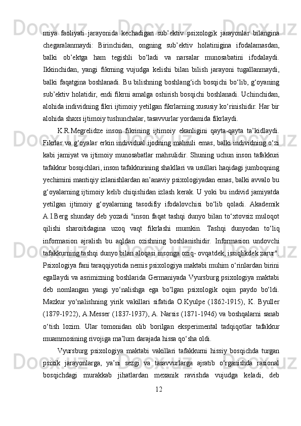 miya   faoliyati   jarayonida   kechadigan   sub’ektiv   psixologik   jarayonlar   bilangina
chegaralanmaydi:   Birinchidan,   ongning   sub’ektiv   holatinigina   ifodalamasdan,
balki   ob’ektga   ham   tegishli   bo‘ladi   va   narsalar   munosabatini   ifodalaydi.
Ikkinchidan,   yangi   fikrning   vujudga   kelishi   bilan   bilish   jarayoni   tugallanmaydi,
balki faqatgina boshlanadi. Bu bilishning boshlang‘ich bosqichi  bo‘lib, g‘oyaning
sub’ektiv holatidir, endi fikrni amalga oshirish bosqichi  boshlanadi. Uchinchidan,
alohida individning fikri ijtimoiy yetilgan fikrlarning xususiy ko‘rinishidir. Har bir
alohida shaxs ijtimoiy tushunchalar, tasavvurlar yordamida fikrlaydi. 
K.R.Megrelidze   inson   fikrining   ijtimoiy   ekanligini   qayta-qayta   ta’kidlaydi.
Fikrlar va g‘oyalar erkin individual ijodning mahsuli emas, balki individning o‘zi
kabi jamiyat va ijtimoiy munosabatlar  mahsulidir. Shuning uchun inson tafakkuri
tafakkur bosqichlari, inson tafakkurining shakllari va usullari haqidagi jumboqning
yechimini mantiqiy izlanishlardan an’anaviy psixologiyadan emas, balki avvalo bu
g‘oyalarning ijtimoiy kelib chiqishidan izlash kerak. U yoki bu individ jamiyatda
yetilgan   ijtimoiy   g‘oyalarning   tasodifiy   ifodalovchisi   bo‘lib   qoladi.   Akademik
A.I.Berg   shunday   deb   yozadi   "inson   faqat   tashqi   dunyo   bilan   to‘xtovsiz   muloqot
qilishi   sharoitidagina   uzoq   vaqt   fikrlashi   mumkin.   Tashqi   dunyodan   to‘liq
informasion   ajralish   bu   aqldan   ozishning   boshlanishidir.   Informasion   undovchi
tafakkurning tashqi dunyo bilan aloqasi insonga oziq- ovqatdek, issiqlikdek zarur".
Psixologiya fani taraqqiyotida nemis psixologiya maktabi muhim o‘rinlardan birini
egallaydi va asrimizning boshlarida Germaniyada Vyursburg psixologiya maktabi
deb   nomlangan   yangi   yo‘nalishga   ega   bo‘lgan   psixologik   oqim   paydo   bo‘ldi.
Mazkur   yo‘nalishning   yirik   vakillari   sifatida   O.Kyulpe   (1862-1915),   K.   Byuller
(1879-1922), A.Messer  (1837-1937), A. Narsis (1871-1946) va boshqalarni sanab
o‘tish   lozim.   Ular   tomonidan   olib   borilgan   eksperimental   tadqiqotlar   tafakkur
muammosining rivojiga ma’lum darajada hissa qo‘sha oldi. 
Vyursburg   psixologiya   maktabi   vakillari   tafakkurni   hissiy   bosqichda   turgan
psixik   jarayonlarga,   ya’ni   sezgi   va   tasavvurlarga   ajratib   o‘rganishda   rasional
bosqichdagi   murakkab   jihatlardan   mexanik   ravishda   vujudga   keladi,   deb
12 