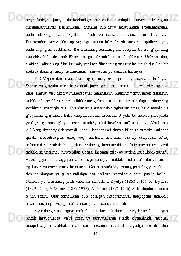 miya   faoliyati   jarayonida   kechadigan   sub’ektiv   psixologik   jarayonlar   bilangina
chegaralanmaydi:   Birinchidan,   ongning   sub’ektiv   holatinigina   ifodalamasdan,
balki   ob’ektga   ham   tegishli   bo‘ladi   va   narsalar   munosabatini   ifodalaydi.
Ikkinchidan,   yangi   fikrning   vujudga   kelishi   bilan   bilish   jarayoni   tugallanmaydi,
balki faqatgina boshlanadi. Bu bilishning boshlang‘ich bosqichi  bo‘lib, g‘oyaning
sub’ektiv holatidir, endi fikrni amalga oshirish bosqichi  boshlanadi. Uchinchidan,
alohida individning fikri ijtimoiy yetilgan fikrlarning xususiy ko‘rinishidir. Har bir
alohida shaxs ijtimoiy tushunchalar, tasavvurlar yordamida fikrlaydi. 
K.R.Megrelidze   inson   fikrining   ijtimoiy   ekanligini   qayta-qayta   ta’kidlaydi.
Fikrlar va g‘oyalar erkin individual ijodning mahsuli emas, balki individning o‘zi
kabi jamiyat va ijtimoiy munosabatlar  mahsulidir. Shuning uchun inson tafakkuri
tafakkur bosqichlari, inson tafakkurining shakllari va usullari haqidagi jumboqning
yechimini mantiqiy izlanishlardan an’anaviy psixologiyadan emas, balki avvalo bu
g‘oyalarning ijtimoiy kelib chiqishidan izlash kerak. U yoki bu individ jamiyatda
yetilgan   ijtimoiy   g‘oyalarning   tasodifiy   ifodalovchisi   bo‘lib   qoladi.   Akademik
A.I.Berg   shunday   deb   yozadi   "inson   faqat   tashqi   dunyo   bilan   to‘xtovsiz   muloqot
qilishi   sharoitidagina   uzoq   vaqt   fikrlashi   mumkin.   Tashqi   dunyodan   to‘liq
informasion   ajralish   bu   aqldan   ozishning   boshlanishidir.   Informasion   undovchi
tafakkurning tashqi dunyo bilan aloqasi insonga oziq- ovqatdek, issiqlikdek zarur".
Psixologiya fani taraqqiyotida nemis psixologiya maktabi muhim o‘rinlardan birini
egallaydi va asrimizning boshlarida Germaniyada Vyursburg psixologiya maktabi
deb   nomlangan   yangi   yo‘nalishga   ega   bo‘lgan   psixologik   oqim   paydo   bo‘ldi.
Mazkur   yo‘nalishning   yirik   vakillari   sifatida   O.Kyulpe   (1862-1915),   K.   Byuller
(1879-1922), A.Messer  (1837-1937), A. Narsis (1871-1946) va boshqalarni sanab
o‘tish   lozim.   Ular   tomonidan   olib   borilgan   eksperimental   tadqiqotlar   tafakkur
muammosining rivojiga ma’lum darajada hissa qo‘sha oldi. 
Vyursburg   psixologiya   maktabi   vakillari   tafakkurni   hissiy   bosqichda   turgan
psixik   jarayonlarga,   ya’ni   sezgi   va   tasavvurlarga   ajratib   o‘rganishda   rasional
bosqichdagi   murakkab   jihatlardan   mexanik   ravishda   vujudga   keladi,   deb
12