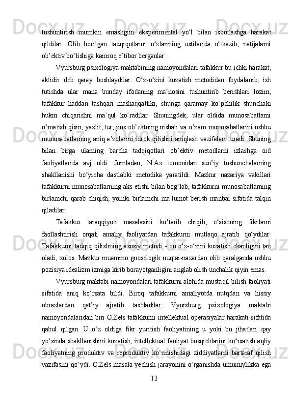 tushuntirish   mumkin   emasligini   eksperimental   yo‘l   bilan   isbotlashga   harakat
qildilar.   Olib   borilgan   tadqiqotlarni   o‘zlarining   ustilarida   o‘tkazib,   natijalarni
ob’ektiv bo‘lishiga kamroq e’tibor berganlar.
Vyursburg psixologiya maktabining namoyondalari tafakkur bu ichki harakat,
aktidir   deb   qaray   boshlaydilar.   O‘z-o‘zini   kuzatish   metodidan   foydalanib,   ish
tutishda   ular   mana   bunday   ifodaning   ma’nosini   tushuntirib   berishlari   lozim,
tafakkur   haddan   tashqari   mashaqqatliki,   shunga   qaramay   ko‘pchilik   shunchaki
hukm   chiqarishni   ma’qul   ko‘radilar.   Shuningdek,   ular   oldida   munosabatlarni
o‘rnatish qism, yaxlit, tur, jins ob’ektning nisbati va o‘zaro munosabatlarini ushbu
munosabatlarning aniq a’zolarini idrok qilishni aniqlash vazifalari turadi. Shuning
bilan   birga   ularning   barcha   tadqiqotlari   ob’ektiv   metodlarni   izlashga   oid
faoliyatlarida   avj   oldi.   Jumladan,   N.Ax   tomonidan   sun’iy   tushunchalarning
shakllanishi   bo‘yicha   dastlabki   metodika   yaratildi.   Mazkur   nazariya   vakillari
tafakkurni munosabatlarning aks etishi bilan bog‘lab, tafakkurni munosabatlarning
birlamchi   qarab   chiqish,   yoinki   birlamchi   ma’lumot   berish   manbai   sifatida   talqin
qiladilar. 
Tafakkur   taraqqiyoti   masalasini   ko‘tarib   chiqib,   o‘sishning   fikrlarni
faollashtirish   orqali   amaliy   faoliyatdan   tafakkurni   mutlaqo   ajratib   qo‘ydilar.
Tafakkurni tadqiq qilishning asosiy metodi - bu o‘z-o‘zini kuzatish ekanligini tan
oladi, xolos. Mazkur  muammo gnoselogik nuqtai-nazardan olib qaralganda ushbu
pozisiya idealizm izmiga kirib borayotganligini anglab olish unchalik qiyin emas. 
Vyursburg maktabi namoyondalari tafakkurni alohida mustaqil bilish faoliyati
sifatida   aniq   ko‘rsata   bildi.   Biroq   tafakkurni   amaliyotda   nutqdan   va   hissiy
obrazlardan   qat’iy   ajratib   tashladilar.   Vyursburg   psixologiya   maktabi
namoyondalaridan biri O.Zels tafakkurni intellektual operasiyalar harakati sifatida
qabul   qilgan.   U   o‘z   oldiga   fikr   yuritish   faoliyatining   u   yoki   bu   jihatlari   qay
yo‘sinda shakllanishini kuzatish, intellektual faoliyat bosqichlarini ko‘rsatish aqliy
faoliyatning   produktiv   va   reproduktiv   ko‘rinishidagi   ziddiyatlarni   bartaraf   qilish
vazifasini qo‘ydi. O.Zels masala yechish jarayonini o‘rganishda umumiylikka ega
13