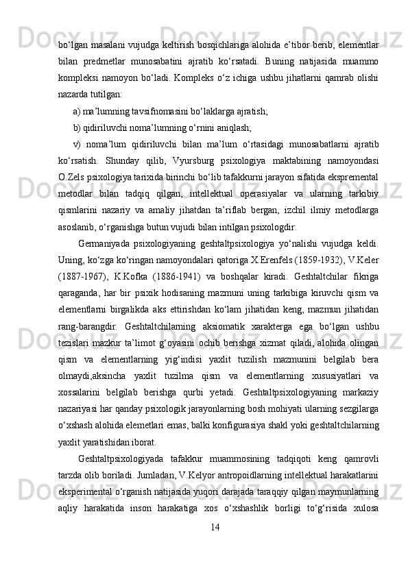 bo‘lgan masalani  vujudga keltirish bosqichlariga alohida e’tibor berib, elementlar
bilan   predmetlar   munosabatini   ajratib   ko‘rsatadi.   Buning   natijasida   muammo
kompleksi   namoyon   bo‘ladi.   Kompleks   o‘z   ichiga   ushbu   jihatlarni   qamrab   olishi
nazarda tutilgan: 
a) ma’lumning tavsifnomasini bo‘laklarga ajratish; 
b) qidiriluvchi noma’lumning o‘rnini aniqlash; 
v)   noma’lum   qidiriluvchi   bilan   ma’lum   o‘rtasidagi   munosabatlarni   ajratib
ko‘rsatish.   Shunday   qilib,   Vyursburg   psixologiya   maktabining   namoyondasi
O.Zels psixologiya tarixida birinchi bo‘lib tafakkurni jarayon sifatida ekspremental
metodlar   bilan   tadqiq   qilgan,   intellektual   operasiyalar   va   ularning   tarkibiy
qismlarini   nazariy   va   amaliy   jihatdan   ta’riflab   bergan,   izchil   ilmiy   metodlarga
asoslanib, o‘rganishga butun vujudi bilan intilgan psixologdir. 
Germaniyada   psixologiyaning   geshtaltpsixologiya   yo‘nalishi   vujudga   keldi.
Uning, ko‘zga ko‘ringan namoyondalari qatoriga X.Erenfels (1859-1932), V.Keler
(1887-1967),   K.Kofka   (1886-1941)   va   boshqalar   kiradi.   Geshtaltchilar   fikriga
qaraganda,   har   bir   psixik   hodisaning   mazmuni   uning   tarkibiga   kiruvchi   qism   va
elementlarni   birgalikda   aks   ettirishdan   ko‘lam   jihatidan   keng,   mazmun   jihatidan
rang-barangdir.   Geshtaltchilarning   aksiomatik   xarakterga   ega   bo‘lgan   ushbu
tezislari   mazkur   ta’limot   g‘oyasini   ochib   berishga   xizmat   qiladi,   alohida   olingan
qism   va   elementlarning   yig‘indisi   yaxlit   tuzilish   mazmunini   belgilab   bera
olmaydi,aksincha   yaxlit   tuzilma   qism   va   elementlarning   xususiyatlari   va
xossalarini   belgilab   berishga   qurbi   yetadi.   Geshtaltpsixologiyaning   markaziy
nazariyasi har qanday psixologik jarayonlarning bosh mohiyati ularning sezgilarga
o‘xshash alohida elemetlari emas, balki konfigurasiya shakl yoki geshtaltchilarning
yaxlit yaratishidan iborat.
Geshtaltpsixologiyada   tafakkur   muammosining   tadqiqoti   keng   qamrovli
tarzda olib boriladi. Jumladan, V.Kelyor antropoidlarning intellektual harakatlarini
eksperimental o‘rganish natijasida yuqori darajada taraqqiy qilgan maymunlarning
aqliy   harakatida   inson   harakatiga   xos   o‘xshashlik   borligi   to‘g‘risida   xulosa
14