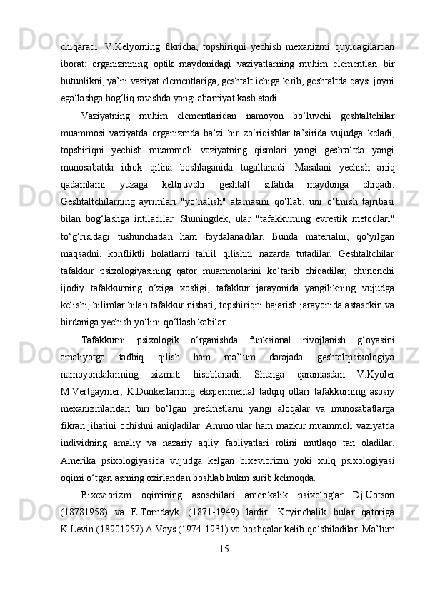 chiqaradi.   V.Kelyorning   fikricha,   topshiriqni   yechish   mexanizmi   quyidagilardan
iborat:   organizmning   optik   maydonidagi   vaziyatlarning   muhim   elementlari   bir
butunlikni, ya’ni vaziyat elementlariga, geshtalt ichiga kirib, geshtaltda qaysi joyni
egallashga bog‘liq ravishda yangi ahamiyat kasb etadi. 
Vaziyatning   muhim   elementlaridan   namoyon   bo‘luvchi   geshtaltchilar
muammosi   vaziyatda   organizmda   ba’zi   bir   zo‘riqishlar   ta’sirida   vujudga   keladi,
topshiriqni   yechish   muammoli   vaziyatning   qismlari   yangi   geshtaltda   yangi
munosabatda   idrok   qilina   boshlaganida   tugallanadi.   Masalani   yechish   aniq
qadamlarni   yuzaga   keltiruvchi   geshtalt   sifatida   maydonga   chiqadi.
Geshtaltchilarning   ayrimlari   "yo‘nalish"   atamasini   qo‘llab,   uni   o‘tmish   tajribasi
bilan   bog‘lashga   intiladilar.   Shuningdek,   ular   "tafakkurning   evrestik   metodlari"
to‘g‘risidagi   tushunchadan   ham   foydalanadilar.   Bunda   materialni,   qo‘yilgan
maqsadni,   konfliktli   holatlarni   tahlil   qilishni   nazarda   tutadilar.   Geshtaltchilar
tafakkur   psixologiyasining   qator   muammolarini   ko‘tarib   chiqadilar,   chunonchi
ijodiy   tafakkurning   o‘ziga   xosligi,   tafakkur   jarayonida   yangilikning   vujudga
kelishi, bilimlar bilan tafakkur nisbati, topshiriqni bajarish jarayonida astasekin va
birdaniga yechish yo‘lini qo‘llash kabilar. 
Tafakkurni   psixologik   o‘rganishda   funksional   rivojlanish   g‘oyasini
amaliyotga   tadbiq   qilish   ham   ma’lum   darajada   geshtaltpsixologiya
namoyondalarining   xizmati   hisoblanadi.   Shunga   qaramasdan   V.Kyoler
M.Vertgaymer,   K.Dunkerlarning   eksperimental   tadqiq   otlari   tafakkurning   asosiy
mexanizmlaridan   biri   bo‘lgan   predmetlarni   yangi   aloqalar   va   munosabatlarga
fikran jihatini ochishni aniqladilar. Ammo ular ham mazkur muammoli vaziyatda
individning   amaliy   va   nazariy   aqliy   faoliyatlari   rolini   mutlaqo   tan   oladilar.
Amerika   psixologiyasida   vujudga   kelgan   bixeviorizm   yoki   xulq   psixologiyasi
oqimi o‘tgan asrning oxirlaridan boshlab hukm surib kelmoqda. 
Bixeviorizm   oqimining   asoschilari   amerikalik   psixologlar   Dj.Uotson
(18781958)   va   E.Torndayk.   (1871-1949)   lardir.   Keyinchalik   bular   qatoriga
K.Levin (18901957) A.Vays (1974-1931) va boshqalar kelib qo‘shiladilar. Ma’lum
15