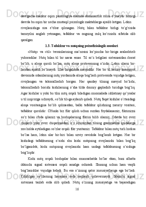 davrgacha mazkur oqim psixologiya olamida dominantlik rolini o‘ynaydi. hozirgi
davrda bu oqim bir necha mustaqil psixologik maktablarga ajralib ketgan. Lekin 
rivojlanishiga   sira   e’tibor   qilmagan.   Nutq   bilan   tafakkur   birligi   to‘g‘risida
tamoyilni   anglab   yetmagan,   tafakkur   va   ongning   xulq   ko‘rinishi   sifatida   olib
qaralgan. 
1.3.  Tafakkur va nutqning psixofizialogik asoslari
«Nutq»   va   «til»   terminlarining   ma’nosini   ko‘pincha   bir-biriga   aralashtirib
yuboradilar.   Nutq   bilan   til   bir   narsa   emas.   Til   so’z   belgilari   sistemasidan   iborat
bo‘lib,   u   aloqa   quroli   bo‘lsa,   nutq   aloqa   protsessining   o’zidir.   Lekin   ularni   bir-
biridan ajratib bo‘lmaydi. Ular birgalikda mavjuddir. Har bir til tarixiy taraqqiyot
davomida odamlarning nutq yordamida aloqa bog‘lash protsessida vujudga kelgan,
rivojlangan   va   takomillashib   borgan.   Har   qanday   tilning   mavjud   bo’lishi,
takomillashib   borishi   kishilarning   o’sha   tilda   doimiy   gaplashib   turishga   bog‘liq.
Agar kishilar u yoki bu tilni nutq orqali biladigan muomalada ishlatmay qo’ysalar
u til inqirozga uchraydi, «o’lik til»ga aylanib qoladi. Nutq faqat kishilar o’rtasidagi
aloqa   vositasigina   bo‘lib   qolmasdan,   balki   tafakkur   qilishning   zaruriy   vositasi,
tafakkur   qurolidir.   CHunki   biz   fikr   qilish   uchun   suzdan   foydalanamiz,   fikrimizni
so’z   bilan   ifoda   qilamiz   va   boshqalarning   fikrini   bilib   olamiz.   Odatda   biz   ovoz
chiqarib   yoki   ovoz   chiqarmasdan,   o’z   ichimizdan   tilning   grammatika   qoidalarga
xos holda aytiladigan so’zlar orqali fikr yuritamiz. Tafakkur bilan nutq turli hodisa
bo‘lsa   ham,   lekin   ular   bir-biri   bilan   uzviy   ravishda   bog‘lanib   ketgan.   Har   bir
kishidagi   tafakkurning   o’sishi   shu   kishi   nutqining   rivojlanishi   bilan   bog‘liq
bo‘lganidek,   kishi   nutqining   rivojlanishi   ham   undagi   tafakkurning   o’sishiga
bog‘liqdir.
Kishi   nutq   orqali   boshqalar   bilan   munosabatda   bo’lar   ekan,   buni   albatta
ikkinchi   signal   sistemasi   orqali   amalga   oshiradi.   Shuning   uchun   ham   vaqtli
bog‘lanishlar   vujudga   keladi.   Bu   esa   o’zining   qator   xususiyatlariga   ega   bo‘ladi.
Eshitilgan   so’zlarning   hammasi   esda   saqlanib   qolavermaydi.   Ikkinchi   signal
sistemasi   tanlab   esda   olib   qoladi.   Nutq   o’zining   xususiyatiga   va   bajaradigan
16 