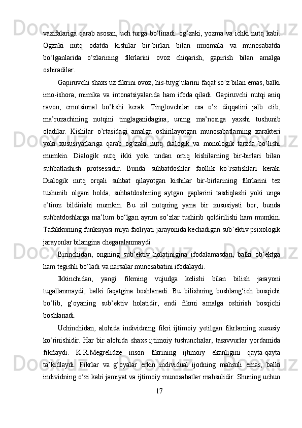 vazifalariga qarab asosan, uch turga bo’linadi: og’zaki, yozma va ichki nutq kabi.
Ogzaki   nutq   odatda   kishilar   bir-birlari   bilan   muomala   va   munosabatda
bo‘lganlarida   o‘zlarining   fikrlarini   ovoz   chiqarish,   gapirish   bilan   amalga
oshiradilar. 
Gapiruvchi shaxs uz fikrini ovoz, his-tuyg’ularini faqat so’z bilan emas, balki
imo-ishora,   mimika   va   intonatsiyalarida   ham   ifoda   qiladi.   Gapiruvchi   nutqi   aniq
ravon,   emotsional   bo’lishi   kerak.   Tinglovchilar   esa   o’z   diqqatini   jalb   etib,
ma’ruzachining   nutqini   tinglaganidagina,   uning   ma’nosiga   yaxshi   tushunib
oladilar.   Kishilar   o’rtasidagi   amalga   oshirilayotgan   munosabatlarning   xarakteri
yoki   xususiyatlariga   qarab   og’zaki   nutq   dialogik   va   monologik   tarzda   bo’lishi
mumkin.   Dialogik   nutq   ikki   yoki   undan   ortiq   kishilarning   bir-birlari   bilan
suhbatlashish   protsessidir.   Bunda   suhbatdoshlar   faollik   ko’rsatishlari   kerak.
Dialogik   nutq   orqali   suhbat   qilayotgan   kishilar   bir-birlarining   fikrlarini   tez
tushunib   olgani   holda,   suhbatdoshining   aytgan   gaplarini   tasdiqlashi   yoki   unga
e’tiroz   bildirishi   mumkin.   Bu   xil   nutqning   yana   bir   xususiyati   bor,   bunda
suhbatdoshlarga   ma’lum   bo‘lgan   ayrim   so’zlar   tushirib   qoldirilishi   ham   mumkin.
Tafakkurning funksiyasi miya faoliyati jarayonida kechadigan sub’ektiv psixologik
jarayonlar bilangina chegaralanmaydi: 
Birinchidan,   ongning   sub’ektiv   holatinigina   ifodalamasdan,   balki   ob’ektga
ham tegishli bo‘ladi va narsalar munosabatini ifodalaydi.
Ikkinchidan,   yangi   fikrning   vujudga   kelishi   bilan   bilish   jarayoni
tugallanmaydi,   balki   faqatgina   boshlanadi.   Bu   bilishning   boshlang‘ich   bosqichi
bo‘lib,   g‘oyaning   sub’ektiv   holatidir,   endi   fikrni   amalga   oshirish   bosqichi
boshlanadi.
Uchinchidan,   alohida   individning   fikri   ijtimoiy   yetilgan   fikrlarning   xususiy
ko‘rinishidir.   Har   bir   alohida   shaxs   ijtimoiy   tushunchalar,   tasavvurlar   yordamida
fikrlaydi.   K.R.Megrelidze   inson   fikrining   ijtimoiy   ekanligini   qayta-qayta
ta’kidlaydi.   Fikrlar   va   g‘oyalar   erkin   individual   ijodning   mahsuli   emas,   balki
individning o‘zi kabi jamiyat va ijtimoiy munosabatlar mahsulidir. Shuning uchun
17