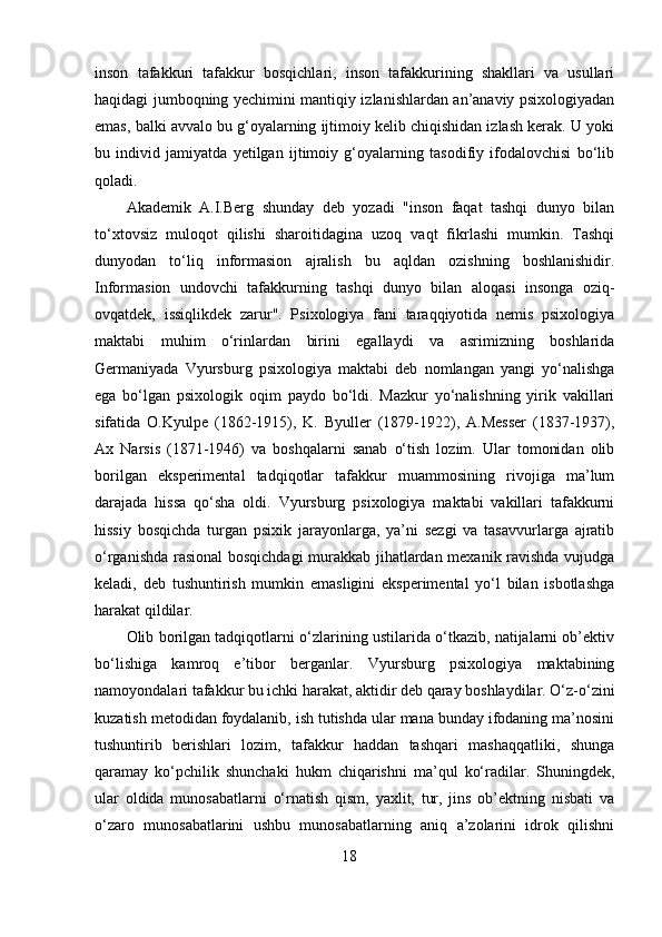 inson   tafakkuri   tafakkur   bosqichlari,   inson   tafakkurining   shakllari   va   usullari
haqidagi jumboqning yechimini mantiqiy izlanishlardan an’anaviy psixologiyadan
emas, balki avvalo bu g‘oyalarning ijtimoiy kelib chiqishidan izlash kerak. U yoki
bu   individ   jamiyatda   yetilgan   ijtimoiy   g‘oyalarning   tasodifiy   ifodalovchisi   bo‘lib
qoladi. 
Akademik   A.I.Berg   shunday   deb   yozadi   "inson   faqat   tashqi   dunyo   bilan
to‘xtovsiz   muloqot   qilishi   sharoitidagina   uzoq   vaqt   fikrlashi   mumkin.   Tashqi
dunyodan   to‘liq   informasion   ajralish   bu   aqldan   ozishning   boshlanishidir.
Informasion   undovchi   tafakkurning   tashqi   dunyo   bilan   aloqasi   insonga   oziq-
ovqatdek,   issiqlikdek   zarur".   Psixologiya   fani   taraqqiyotida   nemis   psixologiya
maktabi   muhim   o‘rinlardan   birini   egallaydi   va   asrimizning   boshlarida
Germaniyada   Vyursburg   psixologiya   maktabi   deb   nomlangan   yangi   yo‘nalishga
ega   bo‘lgan   psixologik   oqim   paydo   bo‘ldi.   Mazkur   yo‘nalishning   yirik   vakillari
sifatida   O.Kyulpe   (1862-1915),   K.   Byuller   (1879-1922),   A.Messer   (1837-1937),
Ax   Narsis   (1871-1946)   va   boshqalarni   sanab   o‘tish   lozim.   Ular   tomonidan   olib
borilgan   eksperimental   tadqiqotlar   tafakkur   muammosining   rivojiga   ma’lum
darajada   hissa   qo‘sha   oldi.   Vyursburg   psixologiya   maktabi   vakillari   tafakkurni
hissiy   bosqichda   turgan   psixik   jarayonlarga,   ya’ni   sezgi   va   tasavvurlarga   ajratib
o‘rganishda rasional  bosqichdagi  murakkab jihatlardan mexanik ravishda vujudga
keladi,   deb   tushuntirish   mumkin   emasligini   eksperimental   yo‘l   bilan   isbotlashga
harakat qildilar. 
Olib borilgan tadqiqotlarni o‘zlarining ustilarida o‘tkazib, natijalarni ob’ektiv
bo‘lishiga   kamroq   e’tibor   berganlar.   Vyursburg   psixologiya   maktabining
namoyondalari tafakkur bu ichki harakat, aktidir deb qaray boshlaydilar. O‘z-o‘zini
kuzatish metodidan foydalanib, ish tutishda ular mana bunday ifodaning ma’nosini
tushuntirib   berishlari   lozim,   tafakkur   haddan   tashqari   mashaqqatliki,   shunga
qaramay   ko‘pchilik   shunchaki   hukm   chiqarishni   ma’qul   ko‘radilar.   Shuningdek,
ular   oldida   munosabatlarni   o‘rnatish   qism,   yaxlit,   tur,   jins   ob’ektning   nisbati   va
o‘zaro   munosabatlarini   ushbu   munosabatlarning   aniq   a’zolarini   idrok   qilishni
18 