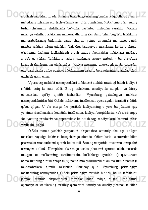 aniqlash vazifalari turadi. Shuning bilan birga ularning barcha tadqiqotlari ob’ektiv
metodlarni  izlashga  oid faoliyatlarida avj oldi. Jumladan,  N.Ax tomonidan sun’iy
tushun-chalarning   shakllanishi   bo‘yicha   dastlabki   metodika   yaratildi.   Mazkur
nazariya vakillari tafakkurni munosabatlarning aks etishi bilan bog‘lab, tafakkurni
munosabatlarning   birlamchi   qarab   chiqish,   yoinki   birlamchi   ma’lumot   berish
manbai   sifatida   talqin   qiladilar.   Tafakkur   taraqqiyoti   masalasini   ko‘tarib   chiqib,
o‘sishning   fikrlarni   faollashtirish   orqali   amaliy   faoliyatdan   tafakkurni   mutlaqo
ajratib   qo‘ydilar.   Tafakkurni   tadqiq   qilishning   asosiy   metodi   -   bu   o‘z-o‘zini
kuzatish ekanligini tan oladi, xolos. Mazkur muammo gnoselogik nuqtai-nazardan
olib qaralganda ushbu pozisiya idealizm izmiga kirib borayotganligini anglab olish
unchalik qiyin emas. 
Vyursburg maktabi namoyondalari tafakkurni alohida mustaqil bilish faoliyati
sifatida   aniq   ko‘rsata   bildi.   Biroq   tafakkurni   amaliyotda   nutqdan   va   hissiy
obrazlardan   qat’iy   ajratib   tashladilar.   Vyursburg   psixologiya   maktabi
namoyondalaridan biri O.Zels tafakkurni intellektual operasiyalar harakati sifatida
qabul   qilgan.   U   o‘z   oldiga   fikr   yuritish   faoliyatining   u   yoki   bu   jihatlari   qay
yo‘sinda shakllanishini kuzatish, intellektual faoliyat bosqichlarini ko‘rsatish aqliy
faoliyatning   produktiv   va   reproduktiv   ko‘rinishidagi   ziddiyatlarni   bartaraf   qilish
vazifasini qo‘ydi.
O.Zels   masala   yechish   jarayonini   o‘rganishda   umumiylikka   ega   bo‘lgan
masalani   vujudga   keltirish   bosqichlariga   alohida   e’tibor   berib,   elementlar   bilan
predmetlar munosabatini ajratib ko‘rsatadi. Buning natijasida muammo kompleksi
namoyon   bo‘ladi.   Kompleks   o‘z   ichiga   ushbu   jihatlarni   qamrab   olishi   nazarda
tutilgan:   a)   ma’lumning   tavsifnomasini   bo‘laklarga   ajratish;   b)   qidiriluvchi
noma’lumning o‘rnini aniqlash; v) noma’lum qidiriluvchi bilan ma’lum o‘rtasidagi
munosabatlarni   ajratib   ko‘rsatish.   Shunday   qilib,   Vyursburg   psixologiya
maktabining   namoyondasi   O.Zels   psixologiya   tarixida   birinchi   bo‘lib   tafakkurni
jarayon   sifatida   ekspremental   metodlar   bilan   tadqiq   qilgan,   intellektual
operasiyalar   va   ularning   tarkibiy   qismlarini   nazariy   va   amaliy   jihatdan   ta’riflab
19 