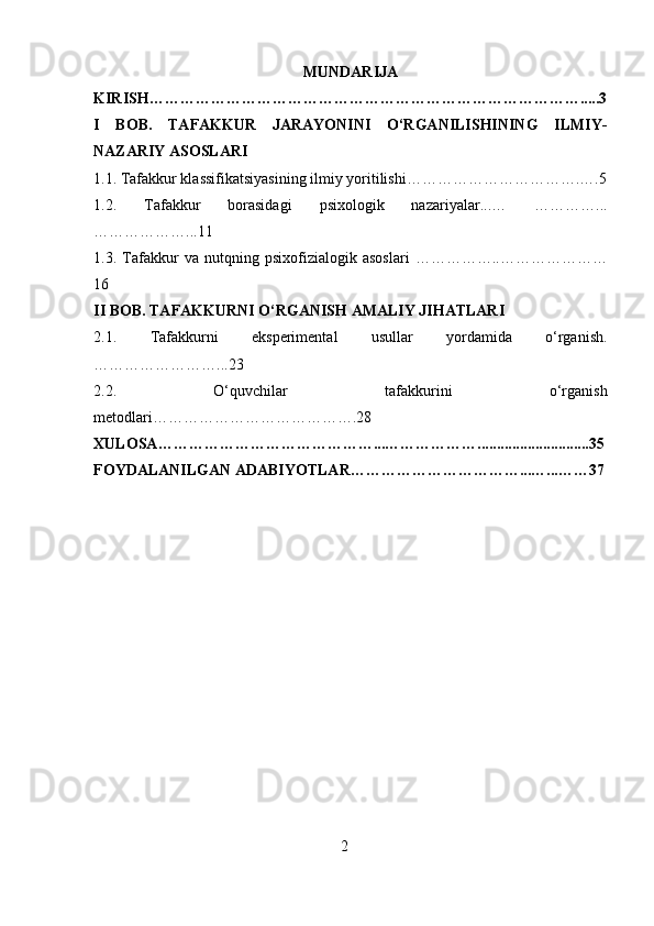 MUNDARIJA
KIRISH ………………………………………………………………………….....3
I   BOB.   TAFAKKUR   JARAYONINI   O‘RGANILISHINING   ILMIY-
NAZARIY ASOSLARI 
1.1. Tafakkur klassifikatsiyasining ilmiy yoritilishi…………………………….….5
1.2.   Tafakkur   borasidagi   psixologik   nazariyalar...…   …………...
………………...11
1.3.   Tafakkur   va   nutqning   psixofizialogik   asoslari   ……………..…………………
16
II BOB.  TAFAKKURNI O‘RGANISH AMALIY JIHATLARI
2.1.   Tafakkurni   eksperimental   usullar   yordamida   o‘rganish .
……………………...23
2.2.   O‘quvchilar   tafakkurini   o‘rganish
metodlari ………………………………….28
XULOSA ……………………………………...……………….............................35
FOYDALANILGAN ADABIYOTLAR ……………………………...…...……37
2