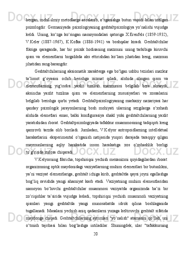 bergan, izchil ilmiy metodlarga asoslanib, o‘rganishga butun vujudi bilan intilgan
psixologdir. Germaniyada  psixologiyaning  geshtaltpsixologiya  yo‘nalishi   vujudga
keldi.   Uning,   ko‘zga   ko‘ringan   namoyondalari   qatoriga   X.Erenfels   (1859-1932),
V.Keler   (1887-1967),   K.Kofka   (1886-1941)   va   boshqalar   kiradi.   Geshtaltchilar
fikriga   qaraganda,   har   bir   psixik   hodisaning   mazmuni   uning   tarkibiga   kiruvchi
qism   va   elementlarni   birgalikda   aks   ettirishdan   ko‘lam   jihatidan   keng,   mazmun
jihatidan rang-barangdir. 
Geshtaltchilarning aksiomatik xarakterga ega bo‘lgan ushbu tezislari mazkur
ta’limot   g‘oyasini   ochib   berishga   xizmat   qiladi,   alohida   olingan   qism   va
elementlarning   yig‘indisi   yaxlit   tuzilish   mazmunini   belgilab   bera   olmaydi,
aksincha   yaxlit   tuzilma   qism   va   elementlarning   xususiyatlari   va   xossalarini
belgilab   berishga   qurbi   yetadi.   Geshtaltpsixologiyaning   markaziy   nazariyasi   har
qanday   psixologik   jarayonlarning   bosh   mohiyati   ularning   sezgilarga   o‘xshash
alohida   elemetlari   emas,   balki   konfigurasiya   shakl   yoki   geshtaltchilarning   yaxlit
yaratishidan iborat. Geshtaltpsixologiyada tafakkur muammosining tadqiqoti keng
qamrovli   tarzda   olib   boriladi.   Jumladan,   V.Kelyor   antropoidlarning   intellektual
harakatlarini   eksperimental   o‘rganish   natijasida   yuqori   darajada   taraqqiy   qilgan
maymunlarning   aqliy   harakatida   inson   harakatiga   xos   o‘xshashlik   borligi
to‘g‘risida xulosa chiqaradi.
V.Kelyorning fikricha, topshiriqni yechish mexanizmi  quyidagilardan iborat:
organizmning optik maydonidagi vaziyatlarning muhim elementlari bir butunlikni,
ya’ni vaziyat elementlariga, geshtalt ichiga kirib, geshtaltda qaysi joyni egallashga
bog‘liq   ravishda   yangi   ahamiyat   kasb   etadi.   Vaziyatning   muhim   elementlaridan
namoyon   bo‘luvchi   geshtaltchilar   muammosi   vaziyatda   organizmda   ba’zi   bir
zo‘riqishlar   ta’sirida   vujudga   keladi,   topshiriqni   yechish   muammoli   vaziyatning
qismlari   yangi   geshtaltda   yangi   munosabatda   idrok   qilina   boshlaganida
tugallanadi. Masalani yechish aniq qadamlarni yuzaga keltiruvchi geshtalt sifatida
maydonga chiqadi. Geshtaltchilarning ayrimlari "yo‘nalish" atamasini qo‘llab, uni
o‘tmish   tajribasi   bilan   bog‘lashga   intiladilar.   Shuningdek,   ular   "tafakkurning
20 