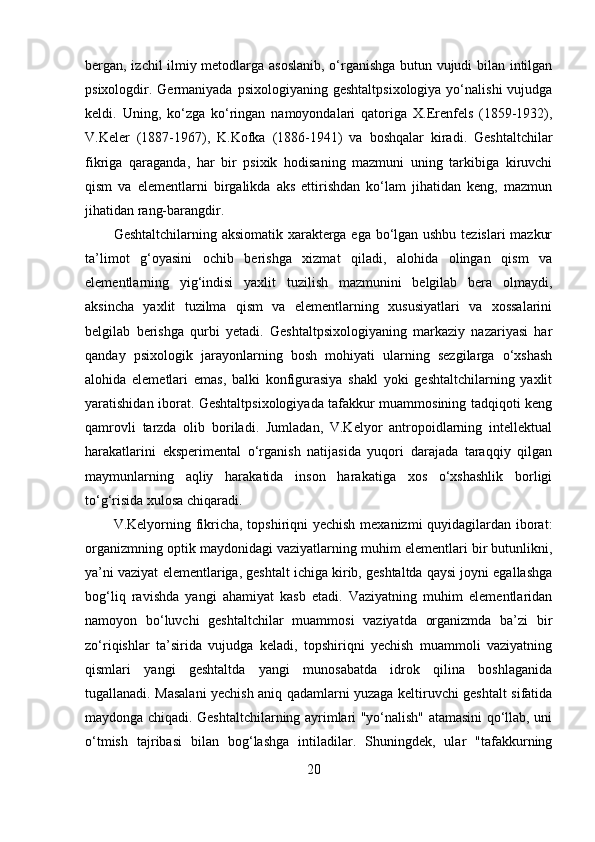 bergan, izchil ilmiy metodlarga asoslanib, o‘rganishga butun vujudi bilan intilgan
psixologdir. Germaniyada  psixologiyaning  geshtaltpsixologiya  yo‘nalishi   vujudga
keldi.   Uning,   ko‘zga   ko‘ringan   namoyondalari   qatoriga   X.Erenfels   (1859-1932),
V.Keler   (1887-1967),   K.Kofka   (1886-1941)   va   boshqalar   kiradi.   Geshtaltchilar
fikriga   qaraganda,   har   bir   psixik   hodisaning   mazmuni   uning   tarkibiga   kiruvchi
qism   va   elementlarni   birgalikda   aks   ettirishdan   ko‘lam   jihatidan   keng,   mazmun
jihatidan rang-barangdir. 
Geshtaltchilarning aksiomatik xarakterga ega bo‘lgan ushbu tezislari mazkur
ta’limot   g‘oyasini   ochib   berishga   xizmat   qiladi,   alohida   olingan   qism   va
elementlarning   yig‘indisi   yaxlit   tuzilish   mazmunini   belgilab   bera   olmaydi,
aksincha   yaxlit   tuzilma   qism   va   elementlarning   xususiyatlari   va   xossalarini
belgilab   berishga   qurbi   yetadi.   Geshtaltpsixologiyaning   markaziy   nazariyasi   har
qanday   psixologik   jarayonlarning   bosh   mohiyati   ularning   sezgilarga   o‘xshash
alohida   elemetlari   emas,   balki   konfigurasiya   shakl   yoki   geshtaltchilarning   yaxlit
yaratishidan iborat. Geshtaltpsixologiyada tafakkur muammosining tadqiqoti keng
qamrovli   tarzda   olib   boriladi.   Jumladan,   V.Kelyor   antropoidlarning   intellektual
harakatlarini   eksperimental   o‘rganish   natijasida   yuqori   darajada   taraqqiy   qilgan
maymunlarning   aqliy   harakatida   inson   harakatiga   xos   o‘xshashlik   borligi
to‘g‘risida xulosa chiqaradi.
V.Kelyorning fikricha, topshiriqni yechish mexanizmi  quyidagilardan iborat:
organizmning optik maydonidagi vaziyatlarning muhim elementlari bir butunlikni,
ya’ni vaziyat elementlariga, geshtalt ichiga kirib, geshtaltda qaysi joyni egallashga
bog‘liq   ravishda   yangi   ahamiyat   kasb   etadi.   Vaziyatning   muhim   elementlaridan
namoyon   bo‘luvchi   geshtaltchilar   muammosi   vaziyatda   organizmda   ba’zi   bir
zo‘riqishlar   ta’sirida   vujudga   keladi,   topshiriqni   yechish   muammoli   vaziyatning
qismlari   yangi   geshtaltda   yangi   munosabatda   idrok   qilina   boshlaganida
tugallanadi. Masalani yechish aniq qadamlarni yuzaga keltiruvchi geshtalt sifatida
maydonga chiqadi. Geshtaltchilarning ayrimlari "yo‘nalish" atamasini qo‘llab, uni
o‘tmish   tajribasi   bilan   bog‘lashga   intiladilar.   Shuningdek,   ular   "tafakkurning
20