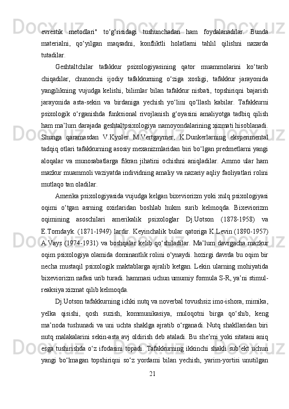 evrestik   metodlari"   to‘g‘risidagi   tushunchadan   ham   foydalanadilar.   Bunda
materialni,   qo‘yilgan   maqsadni,   konfliktli   holatlarni   tahlil   qilishni   nazarda
tutadilar. 
Geshtaltchilar   tafakkur   psixologiyasining   qator   muammolarini   ko‘tarib
chiqadilar,   chunonchi   ijodiy   tafakkurning   o‘ziga   xosligi,   tafakkur   jarayonida
yangilikning   vujudga   kelishi,   bilimlar   bilan   tafakkur   nisbati,   topshiriqni   bajarish
jarayonida   asta-sekin   va   birdaniga   yechish   yo‘lini   qo‘llash   kabilar.   Tafakkurni
psixologik   o‘rganishda   funksional   rivojlanish   g‘oyasini   amaliyotga   tadbiq   qilish
ham ma’lum darajada geshtaltpsixologiya namoyondalarining xizmati hisoblanadi.
Shunga   qaramasdan   V.Kyoler   M.Vertgaymer,   K.Dunkerlarning   eksperimental
tadqiq otlari tafakkurning asosiy mexanizmlaridan biri bo‘lgan predmetlarni yangi
aloqalar   va   munosabatlarga   fikran   jihatini   ochishni   aniqladilar.   Ammo   ular   ham
mazkur muammoli vaziyatda individning amaliy va nazariy aqliy faoliyatlari rolini
mutlaqo tan oladilar. 
Amerika psixologiyasida vujudga kelgan bixeviorizm yoki xulq psixologiyasi
oqimi   o‘tgan   asrning   oxirlaridan   boshlab   hukm   surib   kelmoqda.   Bixeviorizm
oqimining   asoschilari   amerikalik   psixologlar   Dj.Uotson   (1878-1958)   va
E.Torndayk.  (1871-1949)  lardir.  Keyinchalik  bular   qatoriga K.Levin (1890-1957)
A.Vays   (1974-1931)   va   boshqalar   kelib   qo‘shiladilar.   Ma’lum   davrgacha   mazkur
oqim psixologiya olamida dominantlik rolini o‘ynaydi. hozirgi davrda bu oqim bir
necha  mustaqil   psixologik maktablarga  ajralib ketgan.  Lekin  ularning  mohiyatida
bixeviorizm nafasi urib turadi. hammasi uchun umumiy formula S-R, ya’ni stimul-
reaksiya xizmat qilib kelmoqda.
Dj.Uotson tafakkurning ichki nutq va noverbal tovushsiz imo-ishora, mimika,
yelka   qisishi,   qosh   suzish,   kommunikasiya,   muloqotni   birga   qo‘shib,   keng
ma’noda   tushunadi   va   uni   uchta   shaklga   ajratib   o‘rganadi.   Nutq   shakllaridan   biri
nutq malakalarini sekin-asta avj oldirish deb ataladi. Bu she’rni yoki sitatani aniq
esga   tushirishda  o‘z  ifodasini   topadi.  Tafakkurning  ikkinchi   shakli  sub’ekt  uchun
yangi   bo‘lmagan   topshiriqni   so‘z   yordami   bilan   yechish,   yarim-yortisi   unutilgan
21 