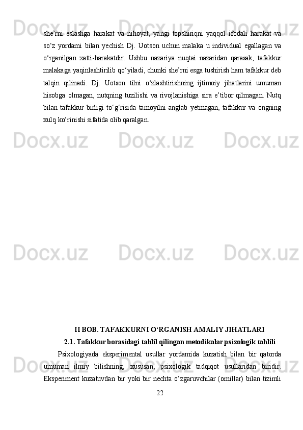she’rni   eslashga   harakat   va   nihoyat,   yangi   topshiriqni   yaqqol   ifodali   harakat   va
so‘z   yordami   bilan   yechish   Dj.   Uotson   uchun   malaka   u   individual   egallagan   va
o‘rganilgan   xatti-harakatdir.   Ushbu   nazariya   nuqtai   nazaridan   qarasak,   tafakkur
malakaga yaqinlashtirilib qo‘yiladi, chunki she’rni esga tushirish ham tafakkur deb
talqin   qilinadi.   Dj.   Uotson   tilni   o‘zlashtirishning   ijtimoiy   jihatlarini   umuman
hisobga   olmagan,   nutqning   tuzilishi   va   rivojlanishiga   sira   e’tibor   qilmagan.   Nutq
bilan   tafakkur   birligi   to‘g‘risida   tamoyilni   anglab   yetmagan,   tafakkur   va   ongning
xulq ko‘rinishi sifatida olib qaralgan.
II BOB. TAFAKKURNI O‘RGANISH AMALIY JIHATLARI
2.1. Tafakkur borasidagi tahlil qilingan metodikalar psixologik tahlili
Psixologiyada   eksperimental   usullar   yordamida   kuzatish   bilan   bir   qatorda
umuman   ilmiy   bilishning,   xususan,   psixologik   tadqiqot   usullaridan   biridir.
Eksperiment  kuzatuvdan bir  yoki  bir nechta o‘zgaruvchilar  (omillar)  bilan tizimli
22