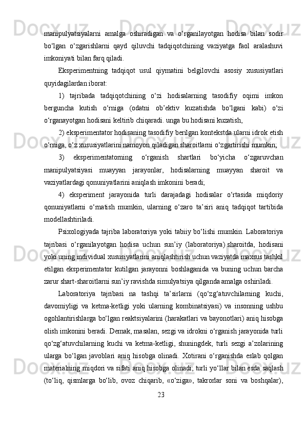 manipulyatsiyalarni   amalga   oshiradigan   va   o‘rganilayotgan   hodisa   bilan   sodir
bo‘lgan   o‘zgarishlarni   qayd   qiluvchi   tadqiqotchining   vaziyatga   faol   aralashuvi
imkoniyati bilan farq qiladi.
Eksperimentning   tadqiqot   usul   qiymatini   belgilovchi   asosiy   xususiyatlari
quyidagilardan iborat: 
1)   tajribada   tadqiqotchining   o‘zi   hodisalarning   tasodifiy   oqimi   imkon
berguncha   kutish   o‘rniga   (odatni   ob’ektiv   kuzatishda   bo‘lgani   kabi)   o‘zi
o‘rganayotgan hodisani keltirib chiqaradi.   unga bu hodisani kuzatish, 
2) eksperimentator hodisaning tasodifiy berilgan kontekstda ularni idrok etish
o‘rniga, o‘z xususiyatlarini namoyon qiladigan sharoitlarni o‘zgartirishi mumkin; 
3)   eksperimentatorning   o‘rganish   shartlari   bo‘yicha   o‘zgaruvchan
manipulyatsiyasi   muayyan   jarayonlar,   hodisalarning   muayyan   sharoit   va
vaziyatlardagi qonuniyatlarini aniqlash imkonini beradi; 
4)   eksperiment   jarayonida   turli   darajadagi   hodisalar   o‘rtasida   miqdoriy
qonuniyatlarni   o‘rnatish   mumkin,   ularning   o‘zaro   ta’siri   aniq   tadqiqot   tartibida
modellashtiriladi.
Psixologiyada tajriba laboratoriya yoki tabiiy bo‘lishi  mumkin. Laboratoriya
tajribasi   o‘rganilayotgan   hodisa   uchun   sun’iy   (laboratoriya)   sharoitda,   hodisani
yoki uning individual xususiyatlarini aniqlashtirish uchun vaziyatda maxsus tashkil
etilgan   eksperimentator   kutilgan   jarayonni   boshlaganida   va   buning   uchun   barcha
zarur shart-sharoitlarni sun’iy ravishda simulyatsiya qilganda amalga oshiriladi. 
Laboratoriya   tajribasi   na   tashqi   ta’sirlarni   (qo‘zg‘atuvchilarning   kuchi,
davomiyligi   va   ketma-ketligi   yoki   ularning   kombinatsiyasi)   va   insonning   ushbu
ogohlantirishlarga bo‘lgan reaktsiyalarini (harakatlari va bayonotlari) aniq hisobga
olish imkonini beradi. Demak, masalan, sezgi va idrokni o‘rganish jarayonida turli
qo‘zg‘atuvchilarning   kuchi   va   ketma-ketligi,   shuningdek,   turli   sezgi   a’zolarining
ularga   bo‘lgan   javoblari   aniq   hisobga   olinadi.   Xotirani   o‘rganishda   eslab   qolgan
materialning miqdori   va sifati aniq hisobga olinadi;   turli yo‘llar bilan   esda saqlash
(to‘liq,   qismlarga   bo‘lib,   ovoz   chiqarib,   «o‘ziga»,   takrorlar   soni   va   boshqalar),
23 