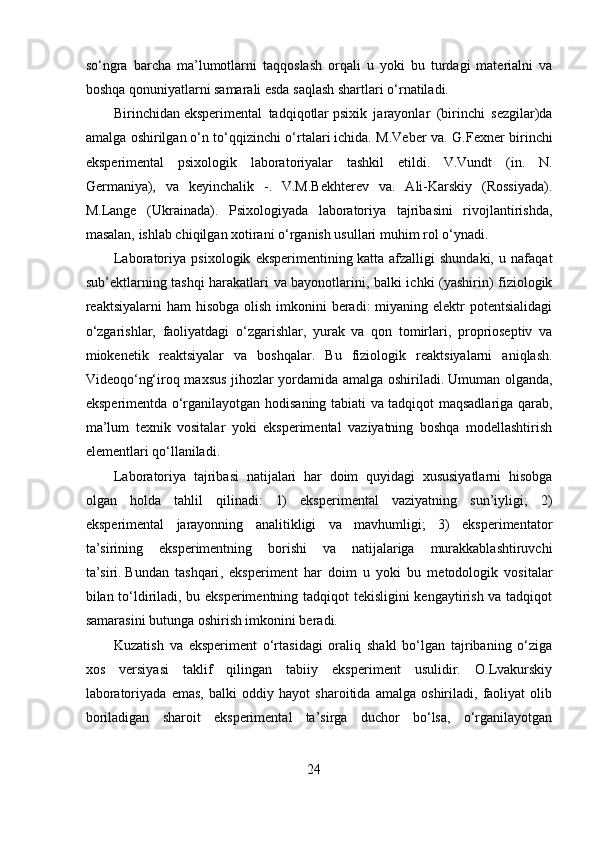 so‘ngra   barcha   ma’lumotlarni   taqqoslash   orqali   u   yoki   bu   turdagi   materialni   va
boshqa qonuniyatlarni samarali esda saqlash shartlari o‘rnatiladi.
Birinchidan   eksperimental   tadqiqotlar   psixik   jarayonlar   (birinchi   sezgilar)da
amalga oshirilgan   o‘n to‘qqizinchi o‘rtalari   ichida. M.Veber va. G.Fexner birinchi
eksperimental   psixologik   laboratoriyalar   tashkil   etildi.   V.Vundt   (in.   N.
Germaniya),   va   keyinchalik   -.   V.M.Bekhterev   va.   Ali-Karskiy   (Rossiyada).
M.Lange   (Ukrainada).   Psixologiyada   laboratoriya   tajribasini   rivojlantirishda,
masalan, ishlab chiqilgan xotirani o‘rganish usullari muhim rol o‘ynadi. 
Laboratoriya   psixologik   eksperimentining   katta   afzalligi   shundaki,   u   nafaqat
sub’ektlarning tashqi harakatlari va bayonotlarini, balki ichki (yashirin) fiziologik
reaktsiyalarni  ham  hisobga olish  imkonini  beradi:  miyaning elektr  potentsialidagi
o‘zgarishlar,   faoliyatdagi   o‘zgarishlar,   yurak   va   qon   tomirlari,   proprioseptiv   va
miokenetik   reaktsiyalar   va   boshqalar.   Bu   fiziologik   reaktsiyalarni   aniqlash.
Videoqo‘ng‘iroq maxsus jihozlar yordamida amalga oshiriladi.   Umuman olganda ,
eksperimentda o‘rganilayotgan hodisaning tabiati va tadqiqot maqsadlariga qarab,
ma’lum   texnik   vositalar   yoki   eksperimental   vaziyatning   boshqa   modellashtirish
elementlari qo‘llaniladi.
Laboratoriya   tajribasi   natijalari   har   doim   quyidagi   xususiyatlarni   hisobga
olgan   holda   tahlil   qilinadi:   1)   eksperimental   vaziyatning   sun’iyligi;   2)
eksperimental   jarayonning   analitikligi   va   mavhumligi;   3)   eksperimentator
ta’sirining   eksperimentning   borishi   va   natijalariga   murakkablashtiruvchi
ta’siri.   Bundan   tashqari ,   eksperiment   har   doim   u   yoki   bu   metodologik   vositalar
bilan to‘ldiriladi, bu eksperimentning tadqiqot tekisligini kengaytirish va tadqiqot
samarasini butunga oshirish imkonini beradi.
Kuzatish   va   eksperiment   o‘rtasidagi   oraliq   shakl   bo‘lgan   tajribaning   o‘ziga
xos   versiyasi   taklif   qilingan   tabiiy   eksperiment   usulidir.   O.Lvakurskiy
laboratoriyada   emas,   balki   oddiy   hayot   sharoitida   amalga   oshiriladi,   faoliyat   olib
boriladigan   sharoit   eksperimental   ta’sirga   duchor   bo‘lsa,   o‘rganilayotgan
24