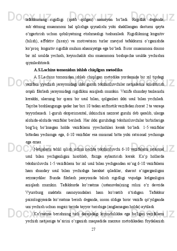 tafakkurning   rigidligi   (qotib   qolgan)   namoyon   bo‘ladi.   Rigidlik   deganda,
sub`ektning   muammoni   hal   qilishga   qiynalishi   yoki   shakllangan   dasturni   qayta
o‘zgartirish   uchun   qobiliyatning   etishmasligi   tushuniladi.   Rigidlikning   kognitiv
(bilish),   affektiv   (hissiy)   va   motivatsion   turlar   mavjud   tafakkurni   o‘rganishda
ko‘proq  kognitiv rigidlik muhim ahamiyatga ega bo‘ladi. Biror muammoni doimo
bir   xil   usulda   yechish,   keyinchalik   shu   muammoni   boshqacha   usulda   yechishni
qiyinlashtiradi.
A.S.Lachins tomonidan ishlab chiqilgan metodika
A.S.Lachins   tomonidan   ishlab   chiqilgan   metodika   yordamida   bir   xil   tipdagi
vazifani yyechish jarayonidagi  ikki guruh tekshiriluvchilar natijalarini solishtirish
orqali fikrlash jarayonidagi rigidlikni aniqlash mumkin. Vazifa   shunday tanlanishi
kerakki ,   ularning   bir   qismi   bir   usul   bilan,   qolganlari   ikki   usul   bilan   yechiladi.
Tajriba boshlangunga qadar har biri 10 tadan arifmetik vazifadan iborat 2 ta varaqa
tayyorlanadi. 1-guruh eksperimental, ikkinchisi nazorat guruhi deb qaralib, ularga
alohida-alohida vazifalar beriladi. Har ikki guruhdagi tekshiriluvchilar birbirlariga
bog‘liq   bo‘lmagan   holda   vazifalarni   yyechishlari   kerak   bo‘ladi.   1-5   vazifalar
bittadan   yechimga   ega ,   6-10   vazifalar   esa   minimal   bitta   yoki   ratsional   yechimga
ega emas.
Natijalarni tahlil qilish uchun nechta tekshiriluvchi 6-10 vazifalarni ratsional
usul   bilan   yechganligini   hisoblab,   foizga   aylantirish   kerak.   Ko‘p   hollarda
tekshiriluvchi 1-5 vazifalarni bir xil usul bilan yechgandan so‘ng 6-10 vazifalarni
ham   shunday   usul   bilan   yechishga   harakat   qiladilar,   sharoit   o‘zgarganligini
sezmaydilar.   Bunda   fikrlash   jarayonida   bilish   rigidligi   vujudga   kelganligini
aniqlash   mumkin.   Tafakkurda   ko‘rsatma   (ustanovka)ning   rolini   o‘z   davrida
Vyursburg   maktabi   namoyondalari   ham   ko‘rsatib   o‘tishgan.   Tafakkur
psixologiyasida   ko‘rsatma   berish   deganda,   inson   oldiga   biror   vazifa   qo‘yilganda
uni yechish uchun ongsiz tarzda tayyor turishiga (anglamagan holda) aytiladi.
Ko‘rsatma   berishning   turli   darajadagi   kiyinchilikka   ega   bo‘lgan   vazifalarni
yechish  natijasiga  ta’sirini  o‘rganish  maqsadida   maxsus  metodikadan  foydalanish
27