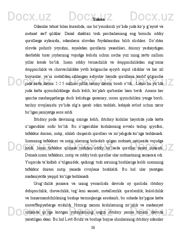 Xulosa
Odamlar tabiat bilan kurashda, uni bo‘ysindirish yo‘lida juda ko‘p g‘ayrat va
mehnat   sarf   qildilar.   Daxal   shaklsiz   tosh   parchalarining   eng   birinchi   oddiy
qurollarga   aylanishi,   odamlarni   olovdan   foydalanishni   bilib   olishlari.   Go‘shtni
olovda   pishirib   yeyishni,   suyakdan   qurollarni   yasashlari,   doimiy   yashaydigan
dastlabki   turar   joylarning   vujudga   kelishi   uchun   necha   yuz   ming   xatto   million
yillar   kerak   bo‘ldi.   Inson   oddiy   termachilik   va   deqqonchilikdan   sug‘orma
deqqonchilik   va   chorvachilikka   yetib   kelguncha   ajoyib   sopol   idishlar   va   har   xil
buyumlar,   ya’ni   metalldan   ishlangan   ashyolar   hamda   qurollarni   kashf   qilguncha
juda   katta   davrni   2-2.5   million   yillik   tarixiy   davrni   bosib   o‘tdi.     Lekin   bu   yo‘lda
juda   katta   qiyinchiliklarga   duch   kelib,   ko‘plab   qurbonlar   ham   berdi.   Ammo   har
qancha   mashaqqatlarga   duch   kelishiga   qaramay,   inson   qiyinchilikni   yenga   borib,
tarihiy   rivojlanishi   yo‘lida   olg‘a   qarab   odim   tashlab,   kelajak   avlod   uchun   zarur
bo‘lgan jamiyatga asos soldi. 
Ibtidoiy   poda   davrining   oxiriga   kelib,   ibtidoiy   kishilar   hayotida   juda   katta
o‘zgarishlar   sodir   bo‘ldi.   Bu   o‘zgarishlar   kishilarning   avvalo   tashqi   qiyofasi,
tafakkur doirasi, nutqi, ishlab chiqarish qurollari va xo‘jaligida ko‘zga tashlanadi.
Insonning  tafakkuri  va  nutqi  ularning birlashib  qilgan mehnati   natijasida  vujudga
keldi.   Inson   tafakkur   qilmasa   toshdan   oddiy   bo‘lsada   qurollar   yasay   olmasdi.
Demak inson tafakkuri, nutqi va oddiy tosh qurollar ular mehnatining samarasi edi.
Yuqorida ta’kidlab o‘tilganidek, qadimgi tosh asrining boshlariga kelib insonning
tafakkur   doirasi   nutqi   yanada   rivojlana   boshlaldi.   Bu   hol   ular   yaratgan
madaniyatda yaqqol ko‘zga tashlanadi. 
Urug‘chilik   jamoasi   va   uning   yemirilishi   davrida   uy   qurilishi   ibtidoiy
dehqonchilik,   chovachilik,   tog‘-kon   sanoati,   metallsozlik.   qurolsozlik,   kulolchilik
va hunarmandchilikning boshqa tarmoqlariga asoslanib, bu sohada ko‘pgina katta
muvaffaqiyatlarga   erishildi.   Hozirgi   zamon   kishilarining   xo‘jalik   va   madaniyat
sohasida   qo‘lga   kiritgan   yutuqlarining   negizi   ibtidoiy   jamoa   tuzumi   davrida
yaratilgan ekan. Bu hol Levl-Bruhl va boshqa burjua olimlarining ibtidoiy odamlar
36 