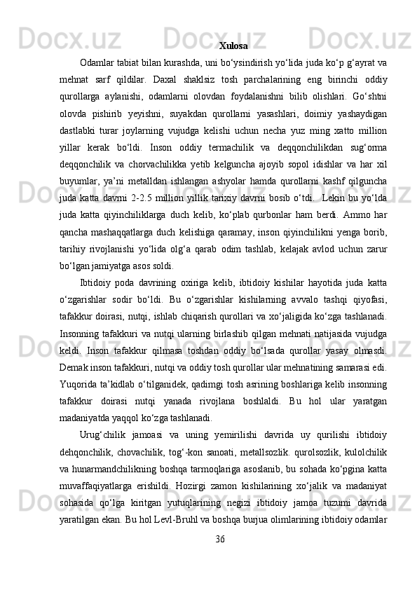 Xulosa
Odamlar tabiat bilan kurashda, uni bo‘ysindirish yo‘lida juda ko‘p g‘ayrat va
mehnat   sarf   qildilar.   Daxal   shaklsiz   tosh   parchalarining   eng   birinchi   oddiy
qurollarga   aylanishi,   odamlarni   olovdan   foydalanishni   bilib   olishlari.   Go‘shtni
olovda   pishirib   yeyishni,   suyakdan   qurollarni   yasashlari,   doimiy   yashaydigan
dastlabki   turar   joylarning   vujudga   kelishi   uchun   necha   yuz   ming   xatto   million
yillar   kerak   bo‘ldi.   Inson   oddiy   termachilik   va   deqqonchilikdan   sug‘orma
deqqonchilik   va   chorvachilikka   yetib   kelguncha   ajoyib   sopol   idishlar   va   har   xil
buyumlar,   ya’ni   metalldan   ishlangan   ashyolar   hamda   qurollarni   kashf   qilguncha
juda   katta   davrni   2-2.5   million   yillik   tarixiy   davrni   bosib   o‘tdi.     Lekin   bu   yo‘lda
juda   katta   qiyinchiliklarga   duch   kelib,   ko‘plab   qurbonlar   ham   berdi.   Ammo   har
qancha   mashaqqatlarga   duch   kelishiga   qaramay,   inson   qiyinchilikni   yenga   borib,
tarihiy   rivojlanishi   yo‘lida   olg‘a   qarab   odim   tashlab,   kelajak   avlod   uchun   zarur
bo‘lgan jamiyatga asos soldi. 
Ibtidoiy   poda   davrining   oxiriga   kelib,   ibtidoiy   kishilar   hayotida   juda   katta
o‘zgarishlar   sodir   bo‘ldi.   Bu   o‘zgarishlar   kishilarning   avvalo   tashqi   qiyofasi,
tafakkur doirasi, nutqi, ishlab chiqarish qurollari va xo‘jaligida ko‘zga tashlanadi.
Insonning  tafakkuri  va  nutqi  ularning birlashib  qilgan mehnati   natijasida  vujudga
keldi.   Inson   tafakkur   qilmasa   toshdan   oddiy   bo‘lsada   qurollar   yasay   olmasdi.
Demak inson tafakkuri, nutqi va oddiy tosh qurollar ular mehnatining samarasi edi.
Yuqorida ta’kidlab o‘tilganidek, qadimgi tosh asrining boshlariga kelib insonning
tafakkur   doirasi   nutqi   yanada   rivojlana   boshlaldi.   Bu   hol   ular   yaratgan
madaniyatda yaqqol ko‘zga tashlanadi. 
Urug‘chilik   jamoasi   va   uning   yemirilishi   davrida   uy   qurilishi   ibtidoiy
dehqonchilik,   chovachilik,   tog‘-kon   sanoati,   metallsozlik.   qurolsozlik,   kulolchilik
va hunarmandchilikning boshqa tarmoqlariga asoslanib, bu sohada ko‘pgina katta
muvaffaqiyatlarga   erishildi.   Hozirgi   zamon   kishilarining   xo‘jalik   va   madaniyat
sohasida   qo‘lga   kiritgan   yutuqlarining   negizi   ibtidoiy   jamoa   tuzumi   davrida
yaratilgan ekan. Bu hol Levl-Bruhl va boshqa burjua olimlarining ibtidoiy odamlar
36