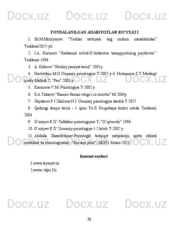 FOYDALANILGAN ADABIYOTLAR   RO‘YXATI
1. Sh.M.Mirziyoyev   “Yoshlar   tarbiyasi   eng   muhim   masalalardan”
Toshkent2017-yil
2. I.A.   Karimov   “Barkamol   avlod-O‘zbekiston   taraqqiyotining   poydevori’’
Toshkent-1998
3. A. Kabirov “Ibtidoiy jamiyat tarixi” 2001y. 
4. Davletshin M.G Umumiy psixologiya T-2002 y 6. Nishonova Z.T Mustaqil
ijodiy fikrlash T; “Fan” 2003 y 
5. Karimova V.M. Psixologiya T-2002 y
6. S.A.Tokarev “Rannie form ы  religii i ix razvitie” M.2004y
7. Xaydarov F.I Xalilova N.I  Umumiy psixologiya darslik T-2017  
8. Qadimgi   dunyo   tarixi   -   1   qism   Yu.S.   Krupskaya   taxriri   ostida   Toshkent,
2004
9. G‘oziyev E.G‘.Tafakkur psixologiyasi T; “O‘qituvchi” 1996
10. G‘oziyev E.G‘ Umumiy psixologiya 1-2 kitob T-2002 y
11. Abdulla   Sharafitdinov-Psixologik   tadqiqot   natijalarini   qayta   ishlash
metodlari va texnologiyalari- “Ilm nuri print”, MCHJ-Jizzax-2023;
Internet saytlari
1.www.ziyonet.uz
2.www. tdpu.Uz
38