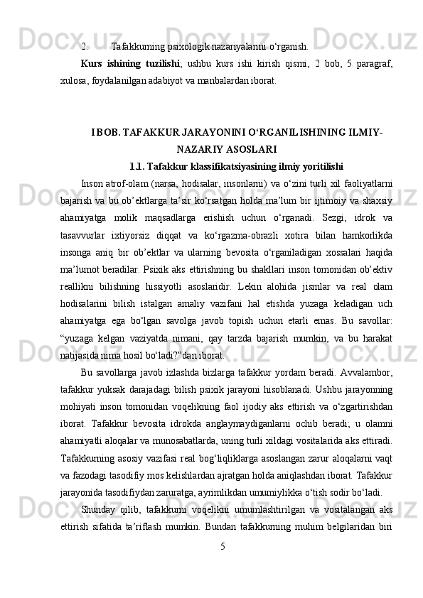 2. Tafakkurning psixologik nazariyalarini o‘rganish.
Kurs   ishining   tuzilishi ;   ushbu   kurs   ishi   kirish   qismi,   2   bob,   5   paragraf,
xulosa, foydalanilgan adabiyot va manbalardan iborat.
I BOB. TAFAKKUR JARAYONINI O‘RGANILISHINING ILMIY-
NAZARIY ASOSLARI
1.1. Tafakkur klassifikatsiyasining ilmiy yoritilishi
Inson atrof-olam  (narsa, hodisalar, insonlarni) va o‘zini  turli  xil  faoliyatlarni
bajarish  va bu  ob’ektlarga  ta’sir   ko‘rsatgan  holda  ma’lum   bir   ijtimoiy  va  shaxsiy
ahamiyatga   molik   maqsadlarga   erishish   uchun   o‘rganadi.   Sezgi,   idrok   va
tasavvurlar   ixtiyorsiz   diqqat   va   ko‘rgazma-obrazli   xotira   bilan   hamkorlikda
insonga   aniq   bir   ob’ektlar   va   ularning   bevosita   o‘rganiladigan   xossalari   haqida
ma’lumot  beradilar. Psixik aks ettirishning bu shakllari  inson tomonidan ob’ektiv
reallikni   bilishning   hissiyotli   asoslaridir.   Lekin   alohida   jismlar   va   real   olam
hodisalarini   bilish   istalgan   amaliy   vazifani   hal   etishda   yuzaga   keladigan   uch
ahamiyatga   ega   bo‘lgan   savolga   javob   topish   uchun   etarli   emas.   Bu   savollar:
“yuzaga   kelgan   vaziyatda   nimani,   qay   tarzda   bajarish   mumkin,   va   bu   harakat
natijasida nima hosil bo‘ladi?”dan iborat.
Bu   savollarga   javob   izlashda   bizlarga   tafakkur   yordam   beradi.   Avvalambor,
tafakkur   yuksak   darajadagi   bilish   psixik   jarayoni   hisoblanadi.   Ushbu   jarayonning
mohiyati   inson   tomonidan   voqelikning   faol   ijodiy   aks   ettirish   va   o‘zgartirishdan
iborat.   Tafakkur   bevosita   idrokda   anglaymaydiganlarni   ochib   beradi;   u   olamni
ahamiyatli aloqalar va munosabatlarda, uning turli xildagi vositalarida aks ettiradi.
Tafakkurning asosiy vazifasi  real  bog‘liqliklarga asoslangan  zarur  aloqalarni vaqt
va fazodagi tasodifiy mos kelishlardan ajratgan holda aniqlashdan iborat. Tafakkur
jarayonida tasodifiydan zaruratga, ayrimlikdan umumiylikka o‘tish sodir bo‘ladi.
Shunday   qilib,   tafakkurni   voqelikni   umumlashtirilgan   va   vositalangan   aks
ettirish   sifatida   ta’riflash   mumkin.   Bundan   tafakkurning   muhim   belgilaridan   biri
5
